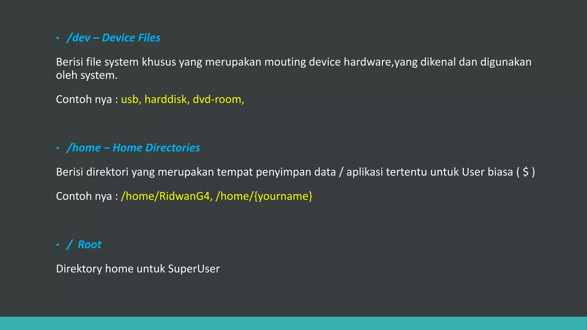 • /dev – Device Files
Berisi file system khusus yang merupakan mouting device hardware,yang dikenal dan digunakan
oleh system.
Contoh nya : usb, harddisk, dvd-room,
• /home – Home Directories
Berisi direktori yang merupakan tempat penyimpan data / aplikasi tertentu untuk User biasa ( $ )
Contoh nya : /home/RidwanG4, /home/{yourname}
• / Root
Direktory home untuk SuperUser
 
