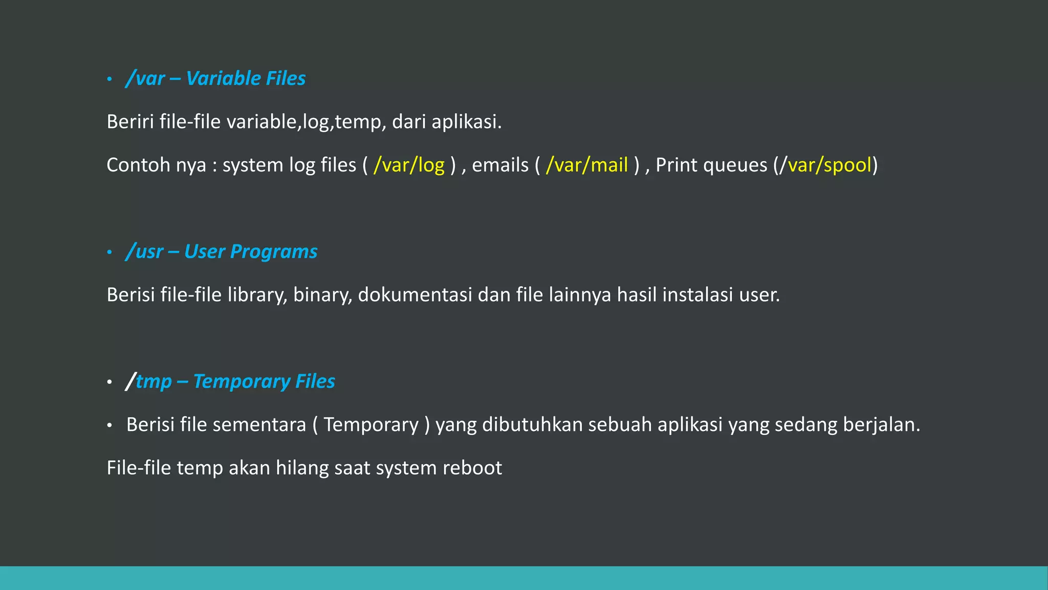 • /var – Variable Files
Beriri file-file variable,log,temp, dari aplikasi.
Contoh nya : system log files ( /var/log ) , emails ( /var/mail ) , Print queues (/var/spool)
• /usr – User Programs
Berisi file-file library, binary, dokumentasi dan file lainnya hasil instalasi user.
• /tmp – Temporary Files
• Berisi file sementara ( Temporary ) yang dibutuhkan sebuah aplikasi yang sedang berjalan.
File-file temp akan hilang saat system reboot
 
