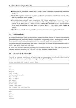 3. El Linux Benchmarking Toolkit (LBT)                                                                             10



   • He descartado los resultados de la prueba de FPU ya que la prueba Whetstone es representativa del rendimiento
     de la FPU.

   • He dividido las pruebas de enteros en dos grupos: aquellos m´ s representativos del rendimiento memoria-cach´ -
                                                                 a                                               e
     CPU y las pruebas de enteros de la CPU.

   • Procedimiento para realizar la prueba: compilar con -O2. Ejecutar la prueba con ./nbench > myre-
     sults.dat o similar. Entonces, de myresults.dat, calcule la media geom´ trica de los ´ndices de las pruebas
                                                                           e              ı
     STRING SORT, ASSIGNMENT y BITFIELD; este es el ´ndice de la memoria; calcule la media geom´ trica
                                                   ´       ı                                               e
     de los ´ndices de las pruebas NUMERIC SORT, IDEA, HUFFMAN y FP EMULATION; este es el ´ndice de
            ı                                                                                ´         ı
     enteros.

   • Resultados: un ´ndice de memoria y un ´ndice de enteros calculado tal como se explica anteriormente.
                    ı                      ı


3.5 Posibles mejoras

El conjunto ideal de pruebas deber´a ejecutarse en pocos minutos, con pruebas sint´ ticas que examinen cada subsistema
                                  ı                                               e
por separado y pruebas de aplicaci´ n que den resultados para diferentes aplicaciones. Tambi´ n deber´a generar de
                                    o                                                            e       ı
forma autom´ tica un informe completo y quiz´ enviarlo por correo a la base de datos central en la Web.
             a                                 a
No estamos interesados en la portabilidad, pero deber´a al menos poder ser ejecutado en cualquier versi´ n reciente (>
                                                     ı                                                 o
2.0.0) y ’sabor’ (i386, Alpha, Sparc...) de Linux.
Si alguien tiene alguna idea al respecto de probar la red de una manera sencilla, f´ cil y ﬁable, con una prueba corta
                                                                                   a
(menos de 30 minutos en conﬁguraci´ n y ejecuci´ n), por favor, p´ ngase en contacto conmigo.
                                     o           o               o


3.6 El formulario de informe LBT

Aparte de las pruebas, el procedimiento de ’benchmarking’ no estar´a completo sin un formulario describiendo la
                                                                    ı
conﬁguraci´ n, de manera que aqu´ est´ (siguiendo la gu´a de comp.benchmarks.faq):
          o                     ı a                    ı

LINUX BENCHMARKING TOOLKIT REPORT FORM


CPU
==
Vendor:
Model:
Core clock:
Motherboard vendor:
Mbd. model:
Mbd. chipset:
Bus type:
Bus clock:
Cache total:
Cache type/speed:
SMP (number of processors):


RAM
====
Total:
Type:
Speed:
 