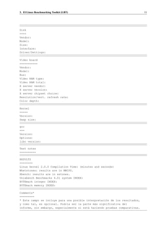 3. El Linux Benchmarking Toolkit (LBT)                                       11




Disk
====
Vendor:
Model:
Size:
Interface:
Driver/Settings:

Video board
===========
Vendor:
Model:
Bus:
Video RAM type:
Video RAM total:
X server vendor:
X server version:
X server chipset choice:
Resolution/vert. refresh rate:
Color depth:

Kernel
=====
Version:
Swap size:

gcc
===
Version:
Options:
libc version:

Test notes
==========

RESULTS
========
Linux kernel 2.0.0 Compilation Time: (minutes and seconds)
Whetstones: results are in MWIPS.
Xbench: results are in xstones.
Unixbench Benchmarks 4.01 system INDEX:
BYTEmark integer INDEX:
BYTEmark memory INDEX:

Comments*
=========
* Este campo se incluye para una posible interpretaci´n de los resultados,
                                                     o
y como tal, es opcional. Podr´a ser la parte m´s significativa del
                             ı                a
informe, sin embargo, especialmente si est´ haciendo pruebas comparativas.
                                          a
 