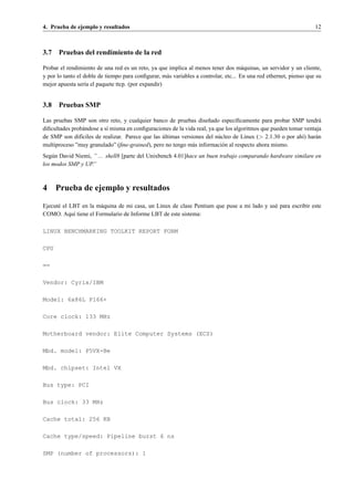 4. Prueba de ejemplo y resultados                                                                                   12



3.7 Pruebas del rendimiento de la red

Probar el rendimiento de una red es un reto, ya que implica al menos tener dos m´ quinas, un servidor y un cliente,
                                                                                      a
y por lo tanto el doble de tiempo para conﬁgurar, m´ s variables a controlar, etc... En una red ethernet, pienso que su
                                                    a
mejor apuesta ser´a el paquete ttcp. (por expandir)
                   ı


3.8 Pruebas SMP

Las pruebas SMP son otro reto, y cualquier banco de pruebas dise˜ ado espec´ﬁcamente para probar SMP tendr´
                                                                      n          ı                                  a
diﬁcultades prob´ ndose a s´ misma en conﬁguraciones de la vida real, ya que los algoritmos que pueden tomar ventaja
                a          ı
                                                 ´
de SMP son dif´ciles de realizar. Parece que las ultimas versiones del n´ cleo de Linux (> 2.1.30 o por ah´) har´ n
               ı                                                          u                                 ı     a
multiproceso ”muy granulado” (ﬁne-grained), pero no tengo m´ s informaci´ n al respecto ahora mismo.
                                                              a             o
Seg´ n David Niemi, ” ... shell8 [parte del Unixbench 4.01]hace un buen trabajo comparando hardware similare en
    u
los modos SMP y UP.”



4     Prueba de ejemplo y resultados

Ejecut´ el LBT en la m´ quina de mi casa, un Linux de clase Pentium que puse a mi lado y us´ para escribir este
      e               a                                                                    e
COMO. Aqu´ tiene el Formulario de Informe LBT de este sistema:
            ı

LINUX BENCHMARKING TOOLKIT REPORT FORM

CPU

==

Vendor: Cyrix/IBM

Model: 6x86L P166+

Core clock: 133 MHz

Motherboard vendor: Elite Computer Systems (ECS)

Mbd. model: P5VX-Be

Mbd. chipset: Intel VX

Bus type: PCI

Bus clock: 33 MHz

Cache total: 256 KB

Cache type/speed: Pipeline burst 6 ns

SMP (number of processors): 1
 