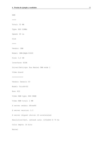 4. Prueba de ejemplo y resultados                 13



RAM

====

Total: 32 MB

Type: EDO SIMMs

Speed: 60 ns

Disk

====

Vendor: IBM

Model: IBM-DAQA-33240

Size: 3.2 GB

Interface: EIDE

Driver/Settings: Bus Master DMA mode 2

Video board

===========

Vendor: Generic S3

Model: Trio64-V2

Bus: PCI

Video RAM type: EDO DRAM

Video RAM total: 2 MB

X server vendor: XFree86

X server version: 3.3

X server chipset choice: S3 accelerated

Resolution/vert. refresh rate: 1152x864 @ 70 Hz

Color depth: 16 bits

Kernel
 