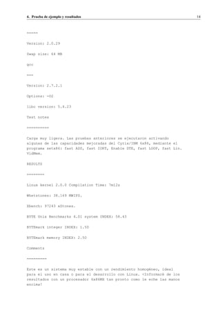 4. Prueba de ejemplo y resultados                                        14



=====

Version: 2.0.29

Swap size: 64 MB

gcc

===

Version: 2.7.2.1

Options: -O2

libc version: 5.4.23

Test notes

==========

Carga muy ligera. Las pruebas anteriores se ejecutaron activando
algunas de las capacidades mejoradas del Cyrix/IBM 6x86, mediante el
programa setx86: fast ADS, fast IORT, Enable DTE, fast LOOP, fast Lin.
VidMem.

RESULTS

========

Linux kernel 2.0.0 Compilation Time: 7m12s

Whetstones: 38.169 MWIPS.

Xbench: 97243 xStones.

BYTE Unix Benchmarks 4.01 system INDEX: 58.43

BYTEmark integer INDEX: 1.50

BYTEmark memory INDEX: 2.50

Comments

=========

Este es un sistema muy estable con un rendimiento homog´neo, ideal
                                                       e
para el uso en casa o para el desarrollo con Linux. <Informar´ de los
                                                             e
resultados con un procesador 6x86MX tan pronto como le eche las manos
encima!
 