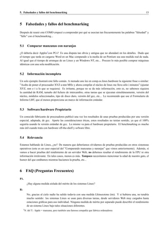 5. Falsedades y fallos del benchmarking                                                                               15



5         Falsedades y fallos del benchmarking

Despu´ s de reunir este COMO empec´ a comprender por qu´ se asocian tan frecuentemente las palabras ”falsedad” y
       e                          e                    e
”fallo” con el benchmarking...


5.1 Comparar manzanas con naranjas

¿O deber´a decir Apples2 con PCs? Es una disputa tan obvia y antigua que no ahondar´ en los detalles. Dudo que
           ı                                                                        e
el tiempo que tarda en cargarse Word en un Mac comparado a la media de un Pentium sea una medida real de nada.
Al igual que el tiempo de arranque de un Linux y un Windows NT, etc... Procure lo m´ s posible comprar m´ quinas
                                                                                   a                    a
id´ nticas con una sola modiﬁcaci´ n.
  e                              o


5.2 Informaci´ n incompleta
             o

Un solo ejemplo ilustrar´ este fallo com´ n. A menudo uno lee en comp.os.linux.hardware la siguiente frase o similar:
                         a              u
”Acabo de poner el procesador XYZ a nnn MHz y ahora compilar el n´ cleo de linux me lleva s´ lo i minutos” (ajustar
                                                                        u                      o
XYZ, nnn e i a lo que se requiera). Es irritante, porque no se da m´ s informaci´ n, esto es, no sabemos siquiera
                                                                         a           o
la cantidad de RAM, tama˜ o del ﬁchero de intercambio, otras tareas que se ejecutan simult´ neamente, versi´ n del
                           n                                                                  a               o
n´ cleo, m´ dulos seleccionados, tipo de disco duro, versi´ n del gcc, etc... Le recomiendo que use el Formulario de
 u        o                                               o
Informe LBT, que al menos proporciona un marco de informaci´ n est´ ndar.
                                                                o      a


5.3 Software/hardware Propietario

Un conocido fabricante de procesadores public´ una vez los resultados de unas pruebas producidas por una versi´ n
                                                 o                                                              o
                                                          ´
especial, adaptada, de gcc. Aparte las consideraciones eticas, estos resultados no ten´an sentido, ya que el 100%
                                                                                       ı
seguir´a usando la versi´ n est´ ndar de gcc. Lo mismo va para el hardware propietario. El benchmarking es mucho
      ı                  o     a
  a ´
m´ s util cuando trata con hardware off-the-shelf y sofware libre.


5.4 Relevancia

Estamos hablando de Linux, ¿no? De manera que deber´amos olvidarnos de pruebas producidas en otros sistemoas
                                                          ı
operativos (este es un caso especial del ”Comparando manzanas y naranjas” que vimos anteriormente). Adem´ s, si
                                                                                                            a
vamos a hacer pruebas del rendimiento de un servidor Web, no debemos resaltar el rendimiento de la FPU ni otra
informaci´ n irrelevante. En tales casos, menos es m´ s. Tampoco necesitamos mencionar la edad de nuestro gato, el
         o                                          a
humor del que est´ bamos mientras hac´amos la prueba, etc...
                   a                    ı



6         FAQ (Preguntas Frecuentes)
P1.
           ¿Hay alguna medida aislada del m´ rito de los sistemas Linux?
                                           e

R:
           No, gracias al cielo nadie ha salido todav´a con una medida Lhinuxstone (tm). Y si hubiera una, no tendr´a
                                                      ı                                                                ı
           mucho sentido: los sistemas Linux se usan para diversas tareas, desde servidores Web muy cargados hasta
           estaciones gr´ ﬁcas para uso individual. Ninguna medida de m´ rito por separado puede describir el rendimiento
                        a                                              e
           de un sistema Linux bajo tales situaciones diferentes.
     2
         N. del T.: Apple = manzana, pero tambi´ n una famosa compa˜ ´a que fabrica ordenadores
                                               e                   nı
 