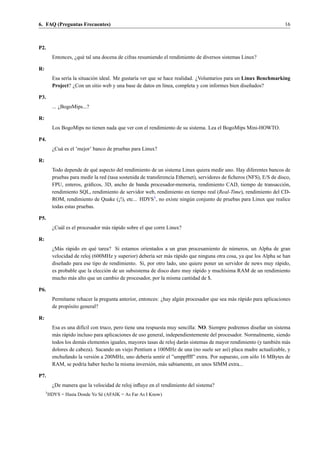 6. FAQ (Preguntas Frecuentes)                                                                                           16



P2.
           Entonces, ¿qu´ tal una docena de cifras resumiendo el rendimiento de diversos sistemas Linux?
                        e

R:
           Esa ser´a la situaci´ n ideal. Me gustar´a ver que se hace realidad. ¿Voluntarios para un Linux Benchmarking
                  ı            o                   ı
           Project? ¿Con un sitio web y una base de datos en l´nea, completa y con informes bien dise˜ ados?
                                                                 ı                                      n

P3.
           ... ¿BogoMips...?

R:
           Los BogoMips no tienen nada que ver con el rendimiento de su sistema. Lea el BogoMips Mini-HOWTO.

P4.
           ¿Cu´ es el ’mejor’ banco de pruebas para Linux?
              a

R:
           Todo depende de qu´ aspecto del rendimiento de un sistema Linux quiera medir uno. Hay diferentes bancos de
                                e
           pruebas para medir la red (tasa sostenida de transferencia Ethernet), servidores de ﬁcheros (NFS), E/S de disco,
           FPU, enteros, gr´ ﬁcos, 3D, ancho de banda procesador-memoria, rendimiento CAD, tiempo de transacci´ n,
                            a                                                                                           o
           rendimiento SQL, rendimiento de servidor web, rendimiento en tiempo real (Real-Time), rendimiento del CD-
           ROM, rendimiento de Quake (¡!), etc... HDYS3 , no existe ning´ n conjunto de pruebas para Linux que realice
                                                                            u
           todas estas pruebas.

P5.
           ¿Cu´ l es el procesador m´ s r´ pido sobre el que corre Linux?
              a                     a a

R:
           ¿M´ s r´ pido en qu´ tarea? Si estamos orientados a un gran procesamiento de n´ meros, un Alpha de gran
              a a              e                                                              u
           velocidad de reloj (600MHz y superior) deber´a ser m´ s r´ pido que ninguna otra cosa, ya que los Alpha se han
                                                         ı       a a
           dise˜ ado para ese tipo de rendimiento. Si, por otro lado, uno quiere poner un servidor de news muy r´ pido,
               n                                                                                                   a
           es probable que la elecci´ n de un subsistema de disco duro muy r´ pido y much´sima RAM de un rendimiento
                                    o                                        a             ı
           mucho m´ s alto que un cambio de procesador, por la misma cantidad de $.
                     a

P6.
           Perm´tame rehacer la pregunta anterior, entonces: ¿hay alg´ n procesador que sea m´ s r´ pido para aplicaciones
                ı                                                    u                       a a
           de prop´ sito general?
                  o

R:
           Esa es una dif´cil con truco, pero tiene una respuesta muy sencilla: NO. Siempre podremos dise˜ ar un sistema
                          ı                                                                                 n
           m´ s r´ pido incluso para aplicaciones de uso general, independientemente del procesador. Normalmente, siendo
             a a
           todos los dem´ s elementos iguales, mayores tasas de reloj dar´ n sistemas de mayor rendimiento (y tambi´ n m´ s
                          a                                              a                                         e    a
           dolores de cabeza). Sacando un viejo Pentium a 100MHz de una (no suele ser as´) placa madre actualizable, y
                                                                                             ı
           enchufando la versi´ n a 200MHz, uno deber´a sentir el ”umppffff” extra. Por supuesto, con s´ lo 16 MBytes de
                                o                        ı                                              o
           RAM, se podr´a haber hecho la misma inversi´ n, m´ s sabiamente, en unos SIMM extra...
                           ı                               o    a

P7.
           ¿De manera que la velocidad de reloj inﬂuye en el rendimiento del sistema?
     3
         HDYS = Hasta Donde Yo S´ (AFAIK = As Far As I Know)
                                e
 