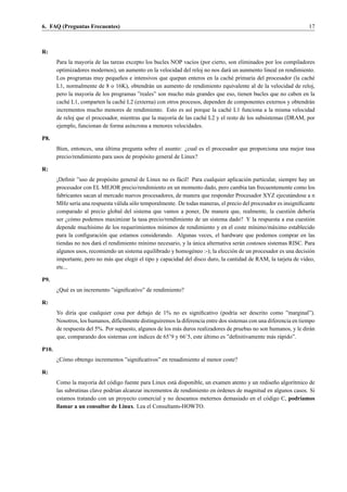 6. FAQ (Preguntas Frecuentes)                                                                                       17



R:
       Para la mayor´a de las tareas excepto los bucles NOP vac´os (por cierto, son eliminados por los compiladores
                     ı                                           ı
       optimizadores modernos), un aumento en la velocidad del reloj no nos dar´ un aunmento lineal en rendimiento.
                                                                                 a
       Los programas muy peque˜ os e intensivos que quepan enteros en la cach´ primaria del procesador (la cach´
                                   n                                               e                               e
       L1, normalmente de 8 o 16K), obtendr´ n un aumento de rendimiento equivalente al de la velocidad de reloj,
                                               a
       pero la mayor´a de los programas ”reales” son mucho m´ s grandes que eso, tienen bucles que no caben en la
                      ı                                         a
       cach´ L1, comparten la cach´ L2 (externa) con otros procesos, dependen de componentes externos y obtendr´ n
            e                        e                                                                           a
       incrementos mucho menores de rendimiento. Esto es as´ porque la cach´ L1 funciona a la misma velocidad
                                                                ı                e
       de reloj que el procesador, mientras que la mayor´a de las cach´ L2 y el resto de los subsistemas (DRAM, por
                                                        ı             e
       ejemplo, funcionan de forma as´ncrona a menores velocidades.
                                       ı

P8.
                           ´
       Bien, entonces, una ultima pregunta sobre el asunto: ¿cual es el procesador que proporciona una mejor tasa
       precio/rendimiento para usos de prop´ sito general de Linux?
                                           o

R:
       ¡Deﬁnir ”uso de prop´ sito general de Linux no es f´ cil! Para cualquier aplicaci´ n particular, siempre hay un
                             o                              a                             o
       procesador con EL MEJOR precio/rendimiento en un momento dado, pero cambia tan frecuentemente como los
       fabricantes sacan al mercado nuevos procesadores, de manera que responder Procesador XYZ ejecut´ ndose a n
                                                                                                             a
       MHz ser´a una respuesta v´ lida s´ lo temporalmente. De todas maneras, el precio del procesador es insigniﬁcante
                ı                a      o
       comparado al precio global del sistema que vamos a poner, De manera que, realmente, la cuesti´ n deber´a
                                                                                                             o       ı
       ser ¿c´ mo podemos maximizar la tasa precio/rendimiento de un sistema dado? Y la respuesta a esa cuesti´ n
              o                                                                                                     o
       depende much´simo de los requerimientos m´nimos de rendimiento y en el coste m´nimo/m´ ximo establecido
                      ı                               ı                                      ı       a
       para la conﬁguraci´ n que estamos considerando. Algunas veces, el hardware que podemos comprar en las
                           o
                         a                    ı                    ´
       tiendas no nos dar´ el rendimiento m´nimo necesario, y la unica alternativa ser´ n costosos sistemas RISC. Para
                                                                                       a
       algunos usos, recomiendo un sistema equilibrado y homog´ neo :-); la elecci´ n de un procesador es una decisi´ n
                                                                  e                 o                               o
       importante, pero no m´ s que elegir el tipo y capacidad del disco duro, la cantidad de RAM, la tarjeta de v´deo,
                              a                                                                                   ı
       etc...

P9.
       ¿Qu´ es un incremento ”signiﬁcativo” de rendimiento?
          e

R:
       Yo dir´a que cualquier cosa por debajo de 1% no es signiﬁcativo (podr´a ser descrito como ”marginal”).
              ı                                                                      ı
       Nosotros, los humanos, dif´cilmente distinguiremos la diferencia entre dos sistemas con una diferencia en tiempo
                                 ı
       de respuesta del 5%. Por supuesto, algunos de los m´ s duros realizadores de pruebas no son humanos, y le dir´ n
                                                          a                                                          a
       que, comparando dos sistemas con ´ndices de 65’9 y 66’5, este ultimo es ”deﬁnitivamente m´ s r´ pido”.
                                          ı                            ´                            a a

P10.
       ¿C´ mo obtengo incrementos ”signiﬁcativos” en renadimiento al menor coste?
         o

R:
       Como la mayor´a del c´ digo fuente para Linux est´ disponible, un examen atento y un redise˜ o algor´tmico de
                       ı      o                          a                                        n        ı
                                                                           ´
       las subrutinas clave podr´an alcanzar incrementos de rendimiento en ordenes de magnitud en algunos casos. Si
                                ı
       estamos tratando con un proyecto comercial y no deseamos meternos demasiado en el c´ digo C, podr´amos
                                                                                               o              ı
       llamar a un consultor de Linux. Lea el Consultants-HOWTO.
 