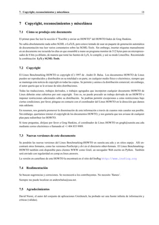 7. Copyright, reconocimientos y miscel´ nea
                                      a                                                                              18



7    Copyright, reconocimientos y miscel´ nea
                                        a

7.1 C´ mo se produjo este documento
     o

El primer paso fue leer la secci´ n 4 ”Escribir y enviar un HOWTO” del HOWTO Index de Greg Hankins.
                                o
No sab´a absolutamente nada sobre SGML o LaTeX, pero estuve tentado de usar un paquete de generaci´ n autom´ tica
       ı                                                                                              o       a
de documentaci´ n tras leer varios comentarios sobre las SGML-Tools. Sin embargo, insertar etiquetas manualmente
                 o
en un documento me recuerda los d´as en que ensambl´ a mano un programa monitor de 512 bytes para un microproce-
                                   ı                  e
sador de 8 bits ya difunto, de manera que tom´ las fuentes de LyX, lo compil´ , y us´ su modo LinuxDoc. Recomiendo
                                             e                              e       e
la combinaci´ n: LyX y SGML-Tools.
             o


7.2 Copyright

El Linux Benchmarking HOWTO es copyright (C) 1997 de Andr´ D. Balsa. Los documentos HOWTO de Linux
                                                                      e
pueden ser reproducidos y distribuidos en su totalidad o en parte, en cualquier medio f´sico o electr´ nico, siempre que
                                                                                        ı            o
se mantenga esta noticia de copyright en todas las copias. Se permite y anima a la distribuci´ n comercial; sin embargo,
                                                                                             o
el autor quer´a que se le avisase de tales distribuciones.
             ı
Todas las traducciones, trabajos derivados, o trabajos agregados que incorporen cualquier documento HOWTO de
Linux deber´ n estar cubiertos por este copyright. Esto es, no puede procudir un trabajo derivado de un HOWTO e
            a
imponer restricciones adicionales sobre su distribuci´ n. Se podr´an permitir excepciones a estas restricciones bajo
                                                       o           ı
ciertas condiciones; por favor, p´ ngase en contacto con el coordinador del Linux HOWTO en la direcci´ n que damos
                                 o                                                                    o
m´ s adelante.
  a
En resumen, nos gustar´a promover la diseminaci´ n de esta informaci´ n a trav´ s de cuantos m´ s canales sea posible.
                         ı                       o                  o         e               a
Sin embargo, quer´amos retener el copyright de los documentos HOWTO, y nos gustar´a que nos avisase de cualquier
                   ı                                                                   ı
plan para redistribuir los HOWTO.
Si tiene preguntas, dir´jase por favor a Greg Hankins, el coordinador de Linux HOWTO en gregh@sunsite.unc.edu
                       ı
mediante correo electr´ nico o llamando al +1 404 853 9989.
                       o


7.3 Nuevas versiones de este documento

Se pondr´ n las nuevas versiones del Linux Benchmarking-HOWTO en sunsite.unc.edu y en sitios espejo. All´ en-
         a                                                                                                    ı
contrar´ otros formatos, como las versiones PostScript y dvi en el directorio other-formats. El Linux Benchmarking-
       a
HOWTO tambi´ n est´ disponible para clientes WWW como Grail, un navegador Web escrito en Python. Tambi´ n
                e    a                                                                                           e
ser´ enviado con regularidad en comp.os.linux.answers.
   a
La versi´ n en castellano de este HOWTO la encontrar´ en el sitio del Insﬂug http://www.insflug.org
        o                                           a


7.4 Realimentaci´ n
                o

Se buscan sugerencias y correciones. Se reconocer´ a los contribuyentes. No necesito ’ﬂames’.
                                                 a
Siempre me puede localizar en andrewbalsa@usa.net.


7.5 Agradecimientos

David Niemi, el autor del conjunto de aplicaciones Unixbench, ha probado ser una fuente inﬁnita de informaci´ n y
                                                                                                            o
cr´ticas (v´ lidas).
  ı        a
 