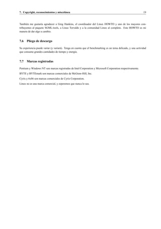 7. Copyright, reconocimientos y miscel´ nea
                                      a                                                                        19



Tambi´ n me gustar´a agradecer a Greg Hankins, el coordinador del Linux HOWTO y uno de los mayores con-
      e            ı
tribuyentes al paquete SGML-tools, a Linus Torvalds y a la comunidad Linux al completo. Este HOWTO es mi
manera de dar algo a cambio.


7.6 Pliego de descargo

Su experiencia puede variar (y variar´ ). Tenga en cuenta que el benchmarking es un tema delicado, y una actividad
                                     a
que consume grandes cantidades de tiempo y energ´a.ı


7.7 Marcas registradas

Pentium y Windows NT son marcas registradas de Intel Corporation y Microsoft Corporation respectivamente.
BYTE y BYTEmark son marcas comerciales de McGraw-Hill, Inc.
Cyrix y 6x86 son marcas comerciales de Cyrix Corporation.
Linux no es una marca comercial, y esperemos que nunca lo sea.
 
