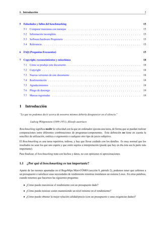 1. Introducci´ n
             o                                                                                                            2



5   Falsedades y fallos del benchmarking                                                                                 15
    5.1   Comparar manzanas con naranjas . . . . . . . . . . . . . . . . . . . . . . . . . . . . . . . . . . . .         15
    5.2   Informaci´ n incompleta . . . . . . . . . . . . . . . . . . . . . . . . . . . . . . . . . . . . . . . . . .
                   o                                                                                                     15
    5.3   Software/hardware Propietario . . . . . . . . . . . . . . . . . . . . . . . . . . . . . . . . . . . . . .      15
    5.4   Relevancia . . . . . . . . . . . . . . . . . . . . . . . . . . . . . . . . . . . . . . . . . . . . . . . . .   15

6   FAQ (Preguntas Frecuentes)                                                                                           15

7   Copyright, reconocimientos y miscel´ nea
                                       a                                                                                 18
    7.1   C´ mo se produjo este documento . . . . . . . . . . . . . . . . . . . . . . . . . . . . . . . . . . . . .
           o                                                                                                             18
    7.2   Copyright . . . . . . . . . . . . . . . . . . . . . . . . . . . . . . . . . . . . . . . . . . . . . . . . .    18
    7.3   Nuevas versiones de este documento . . . . . . . . . . . . . . . . . . . . . . . . . . . . . . . . . . .       18
    7.4   Realimentaci´ n . . . . . . . . . . . . . . . . . . . . . . . . . . . . . . . . . . . . . . . . . . . . . .
                      o                                                                                                  18
    7.5   Agradecimientos . . . . . . . . . . . . . . . . . . . . . . . . . . . . . . . . . . . . . . . . . . . . .      18
    7.6   Pliego de descargo . . . . . . . . . . . . . . . . . . . . . . . . . . . . . . . . . . . . . . . . . . . .     19
    7.7   Marcas registradas . . . . . . . . . . . . . . . . . . . . . . . . . . . . . . . . . . . . . . . . . . . .     19



1    Introducci´ n
               o

”Lo que no podemos decir acerca de nosotros mismos deber´a desaparecer en el silencio.”
                                                        ı

          Ludwig Wittgenstein (1889-1951), ﬁl´ sofo austr´aco
                                             o           ı

Benchmarking signiﬁca medir la velocidad con la que un ordenador ejecuta una tarea, de forma que se puedan realizar
comparaciones entre diferentes combinaciones de programas/componentes. Esta deﬁnici´ n no tiene en cuenta la
                                                                                            o
sencillez de utilizaci´ n, est´ tica o ergonom´a o cualquier otro tipo de juicio subjetivo.
                      o       e               ı
El Benchmarking es una tarea repetitiva, tediosa, y hay que llevar cuidado con los detalles. Es muy normal que los
                                               e                         o                      ı ´
resultados no sean los que uno espera y que est´ n sujetos a interpretaci´ n (puede que hoy en d´a esta sea la parte m´ s
                                                                                                                      a
importante).
Para ﬁnalizar, el benchmarking trata con hechos y datos, no con opiniones ni aproximaciones.


1.1 ¿Por qu´ el benchmarking es tan importante?
           e
                                                         ´
Aparte de las razones apuntadas en el BogoMips Mini-COMO (secci´ n 8, p´ rrafo 2), podemos tener que ce˜ irnos a
                                                                     o      a                               n
un presupuesto o satisfacer unas necesidades de rendimiento mientras instalamos un sistema Linux. En otras palabras,
cuando tenemos que hacernos las siguientes preguntas:

    • ¿C´ mo puedo maximizar el rendimiento con un presupuesto dado?
        o

    • ¿C´ mo puedo minizar costes manteniendo un nivel m´nimo en el rendimiento?
        o                                               ı

    • ¿C´ mo puedo obtener la mejor relaci´ n calidad/precio (con un presupuesto o unas exigencias dadas)?
        o                                 o
 