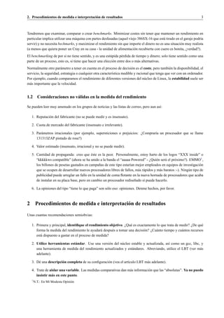 2. Procedimientos de medida e interpretaci´ n de resultados
                                          o                                                                              3



Tendremos que examinar, comparar o crear benchmarks. Minimizar costes sin tener que mantener un rendimiento en
particular implica utilizar una m´ quina con partes desfasadas (aquel viejo 386SX-16 que est´ tirado en el garaje podr´a
                                 a                                                          a                         ı
servir) y no necesita bechmarks, y maximizar el rendimiento sin que importe el dinero no es una situaci´ n muy realista
                                                                                                        o
(a menos que quiera poner un Cray en su casa - la unidad de alimentaci´ n recubierta con cuero es bonita, ¿verdad?).
                                                                          o
El benchmarking de por si no tiene sentido, y es una est´ pida p´ rdida de tiempo y dinero; solo tiene sentido como una
                                                         u        e
parte de un proceso, esto es, si tiene que hacer una elecci´ n entre dos o m´ s alternativas.
                                                           o                a
Normalmente otro par´ metro a tener en cuenta en el proceso de decisi´ n es el coste, pero tambi´ n la disponibilidad, el
                        a                                                o                         e
servicio, la seguridad, estrategia o cualquier otra caracter´stica medible y racional que tenga que ver con un ordenador.
                                                            ı
Por ejemplo, cuando comparamos el rendimiento de diferentes versiones del n´ cleo de Linux, la estabilidad suele ser
                                                                                  u
m´ s importante que la velocidad.
  a


1.2 Consideraciones no v´ lidas en la medida del rendimiento
                        a

Se pueden leer muy amenudo en los grupos de noticias y las listas de correo, pero aun as´:
                                                                                        ı

    1. Reputaci´ n del fabricante (no se puede medir y es insensato).
               o

    2. Cuota de mercado del fabricante (insensato e irrelevante).

    3. Par´ metros irracionales (por ejemplo, supersticiones o prejuicios: ¿Comprar´a un procesador que se llame
          a                                                                        ı
       131313ZAP pintado de rosa?)

    4. Valor estimado (insensato, irracional y no se puede medir).

                                             ´
    5. Cantidad de propaganda: creo que este es la peor. Personalmente, estoy harto de los logos “XXX inside” o
       “kkkkkws compatible” (ahora se ha unido a la banda el “aaaaa Powered” - ¿Qui´ n ser´ el pr´ ximo?). EMMO1 ,
                                                                                          e     a     o
       los billones de pesetas gastados en campa˜ as de este tipo estar´an mejor empleados en equipos de investigaci´ n
                                                  n                    ı                                                 o
       que se ocupen de desarrollar nuevos procesadores libres de fallos, m´ s r´ pidos y m´ s baratos :-). Ning´ n tipo de
                                                                            a a             a                   u
       publicidad puede arreglar un fallo en la unidad de coma ﬂotante en la nueva hornada de procesadores que acaba
       de instalar en su placa base, pero en cambio un procesador redise˜ ado s´ puede hacerlo.
                                                                          n     ı

    6. La opiniones del tipo “tiene lo que paga” son s´ lo eso: opiniones. Denme hechos, por favor.
                                                      o



2        Procedimientos de medida e interpretaci´ n de resultados
                                                o

Unas cuantas recomendaciones semiobvias:

    1. Primera y principal, identiﬁque el rendimiento objetivo. ¿Qu´ es exactamente lo que trata de medir? ¿De qu´
                                                                    e                                               e
       forma la medida del rendimiento le ayudar´ despu´ s a tomar una decisi´ n? ¿Cu´ nto tiempo y cu´ ntos recursos
                                                  a     e                    o       a                a
       est´ dispuesto a gastar en el proceso de medida?
          a

    2. Utilice herramientas est´ ndar. Use una versi´ n del n´ cleo estable y actualizada, as´ como un gcc, libc, y
                               a                    o        u                               ı
       una herramienta de medida del rendimiento actualizados y est´ ndares. Abreviando, utilice el LBT (ver m´ s
                                                                    a                                            a
       adelante).

    3. D´ una descripci´ n completa de su conﬁguraci´ n (vea el art´culo LBT m´ s adelante).
        e              o                            o              ı          a

    4. Trate de aislar una variable. Las medidas comparativas dan m´ s informaci´ n que las “absolutas”. Ya no puedo
                                                                   a            o
       insistir m´ s en este punto.
                 a
    1
        N.T.: En Mi Modesta Opini´ n
                                 o
 