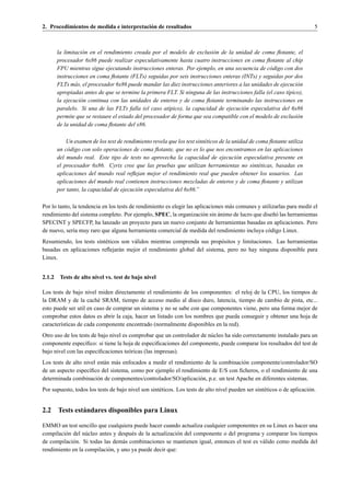 2. Procedimientos de medida e interpretaci´ n de resultados
                                          o                                                                                 5



        la limitaci´ n en el rendimiento creada por el modelo de exclusi´ n de la unidad de coma ﬂotante, el
                   o                                                      o
        procesador 6x86 puede realizar especulativamente hasta cuatro instrucciones en coma ﬂotante al chip
        FPU mientras sigue ejecutando instrucciones enteras. Por ejemplo, en una secuencia de c´ digo con dos
                                                                                                   o
        instrucciones en coma ﬂotante (FLTs) seguidas por seis instrucciones enteras (INTs) y seguidas por dos
        FLTs m´ s, el procesador 6x86 puede mandar las diez instrucciones anteriores a las unidades de ejecuci´ n
                a                                                                                              o
        apropiadas antes de que se termine la primera FLT. Si ninguna de las instrucciones falla (el caso t´pico),
                                                                                                           ı
        la ejecuci´ n continua con las unidades de enteros y de coma ﬂotante terminando las instrucciones en
                  o
        paralelo. Si una de las FLTs falla (el caso at´pico), la capacidad de ejecuci´ n especulativa del 6x86
                                                       ı                               o
        permite que se restaure el estado del procesador de forma que sea compatible con el modelo de exclusi´ n
                                                                                                               o
        de la unidad de coma ﬂotante del x86.

            Un examen de los test de rendimiento revela que los test sint´ ticos de la unidad de coma ﬂotante utiliza
                                                                         e
        un c´ digo con solo operaciones de coma ﬂotante, que no es lo que nos encontramos en las aplicaciones
            o
        del mundo real. Este tipo de tests no aprovecha la capacidad de ejecuci´ n especulativa presente en
                                                                                         o
        el procesador 6x86. Cyrix cree que las pruebas que utilizan herramientas no sint´ ticas, basadas en
                                                                                                  e
        aplicaciones del mundo real reﬂejan mejor el rendimiento real que pueden obtener los usuarios. Las
        aplicaciones del mundo real contienen instrucciones mezcladas de enteros y de coma ﬂotante y utilizan
        por tanto, la capacidad de ejecuci´ n especulativa del 6x86.”
                                          o

Por lo tanto, la tendencia en los tests de rendimiento es elegir las aplicaciones m´ s comunes y utilizarlas para medir el
                                                                                   a
                                                                               ´                      n´
rendimiento del sistema completo. Por ejemplo, SPEC, la organizaci´ n sin animo de lucro que dise˜ o las herramientas
                                                                        o
SPECINT y SPECFP, ha lanzado un proyecto para un nuevo conjunto de herramientas basadas en aplicaciones. Pero
de nuevo, ser´a muy raro que alguna herramienta comercial de medida del rendimiento incluya c´ digo Linux.
              ı                                                                                     o
Resumiendo, los tests sint´ ticos son v´ lidos mientras comprenda sus prop´ sitos y limitaciones. Las herramientas
                          e            a                                  o
basadas en aplicaciones reﬂejar´ n mejor el rendimiento global del sistema, pero no hay ninguna disponible para
                                 a
Linux.


2.1.2    Tests de alto nivel vs. test de bajo nivel

Los tests de bajo nivel miden directamente el rendimiento de los componentes: el reloj de la CPU, los tiempos de
la DRAM y de la cach´ SRAM, tiempo de acceso medio al disco duro, latencia, tiempo de cambio de pista, etc...
                         e
esto puede ser util en caso de comprar un sistema y no se sabe con que componentes viene, pero una forma mejor de
comprobar estos datos es abrir la caja, hacer un listado con los nombres que pueda conseguir y obtener una hoja de
caracter´sticas de cada componente encontrado (normalmente disponibles en la red).
        ı
Otro uso de los tests de bajo nivel es comprobar que un controlador de n´ cleo ha sido correctamente instalado para un
                                                                        u
componente espec´ﬁco: si tiene la hoja de especiﬁcaciones del componente, puede comparar los resultados del test de
                   ı
bajo nivel con las especiﬁcaciones te´ ricas (las impresas).
                                       o
Los tests de alto nivel est´ n m´ s enfocados a medir el rendimiento de la combinaci´ n componente/controlador/SO
                           a    a                                                   o
de un aspecto espec´ﬁco del sistema, como por ejemplo el rendimiento de E/S con ﬁcheros, o el rendimiento de una
                    ı
determinada combinaci´ n de componentes/controlador/SO/aplicaci´ n, p.e. un test Apache en diferentes sistemas.
                        o                                          o
Por supuesto, todos los tests de bajo nivel son sint´ ticos. Los tests de alto nivel pueden ser sint´ ticos o de aplicaci´ n.
                                                    e                                               e                    o


2.2 Tests est´ ndares disponibles para Linux
             a

EMMO un test sencillo que cualquiera puede hacer cuando actualiza cualquier componentes en su Linux es hacer una
compilaci´ n del n´ cleo antes y despu´ s de la actualizaci´ n del componente o del programa y comparar los tiempos
         o        u                   e                    o
de compilaci´ n. Si todas las dem´ s combinaciones se mantienen igual, entonces el test es v´ lido como medida del
             o                     a                                                         a
rendimiento en la compilaci´ n, y uno ya puede decir que:
                            o
 