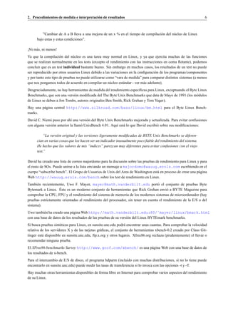 2. Procedimientos de medida e interpretaci´ n de resultados
                                          o                                                                        6



          ”Cambiar de A a B lleva a una mejora de un x % en el tiempo de compilaci´ n del n´ cleo de Linux
                                                                                  o        u
      bajo estas y estas condiciones”.

¡Ni m´ s, ni menos!
     a
Ya que la compilaci´ n del n´ cleo es una tarea muy normal en Linux, y ya que ejercita muchas de las funciones
                      o       u
que se realizan normalmente en los tests (excepto el rendimiento con las instrucciones en coma ﬂotante), podemos
concluir que es un test individual bastante bueno. Sin embargo en muchos casos, los resultados de un test no puede
ser reproducido por otros usuarios Linux debido a las variaciones en la conﬁguraci´ n de los programas/componentes
                                                                                  o
y por tanto este tipo de pruebas no puede utilizarse como “vara de medida” para comparar distintos sistemas (a menos
que nos pongamos todos de acuerdo en compilar un n´ cleo est´ ndar - ver m´ s adelante).
                                                       u       a           a
Desgraciadamente, no hay herramientas de medida del rendimiento espec´ﬁcas para Linux, exceptuando el Byte Linux
                                                                      ı
Benchmarks, que son una versi´ n modiﬁcada del The Byte Unix Benchmarks que data de Mayo de 1991 (los m´ dulos
                             o                                                                            o
de Linux se deben a Jon Tombs, autores originales Ben Smith, Rick Grehan y Tom Yager).
Hay una p´ gina central http://www.silkroad.com/bass/linux/bm.html para el Byte Linux Bench-
         a
marks.
David C. Niemi puso por ah´ una versi´ n del Byte Unix Benchmarks mejorada y actualizada. Para evitar confusiones
                              ı        o
con alguna versi´ n anterior la llam´ UnixBench 4.01. Aqu´ est´ lo que David escribi´ sobre sus modiﬁcaciones:
                o                   o                    ı a                        o

           “La versi´ n original y las versiones ligeramente modiﬁcadas de BYTE Unix Benchmarks se diferen-
                    o
      cian en varias cosas que los hacen ser un indicador inusualmente poco ﬁable del rendimiento del sistema.
      He hecho que los valores de mis “´ndices” parezcan muy diferentes para evitar confusiones con el viejo
                                           ı
      test.”

David ha creado una lista de correo majordomo para la discusi´ n sobre las pruebas de rendimiento para Linux y para
                                                               o
el resto de SOs. Puede unirse a la lista enviando un mensaje a majordomo@wauug.erols.com escribiendo en el
cuerpo “subscribe bench”. El Grupo de Usuarios de Unix del Area de Washington est´ en proceso de crear una p´ gina
                                                                                    a                         a
Web http://wauug.erols.com/bench sobre los test de rendimiento en Linux.
Tambi´ n recientemente, Uwe F. Mayer, mayer@math.vanderbilt.edu port´ el conjunto de pruebas Byte
      e                                                                            o
                    ´
Bytemark a Linux. Este es un moderno conjunto de herramientas que Rick Grehan envi´ a BYTE Magazine para
                                                                                         o
comprobar la CPU, FPU y el rendimiento del sistema de memoria de los modernos sistemas de microordenador (hay
pruebas estrictamente orientadas al rendimiento del procesador, sin tener en cuenta el rendimiento de la E/S o del
sistema).
Uwe tambi´ n ha creado una p´ gina Web http://math.vanderbilt.edu:80/˜mayer/linux/bmark.html
          e                  a
con una base de datos de los resultados de las pruebas de su versi´ n del Linux BYTEmark benchmarks.
                                                                  o
Si busca pruebas sint´ ticas para Linux, en sunsite.unc.edu podr´ encontrar unas cuantas. Para comprobar la velocidad
                      e                                          a
relativa de los servidores X y de las tarjetas gr´ ﬁcas, el conjunto de herramientas xbench-0.2 creado por Claus Git-
                                                 a
tinger est´ disponible en sunsite.unc.edu, ftp.x.org y otros lugares. Xfree86.org rechaza (prudentemente) el llevar o
          a
recomendar ninguna prueba.
El XFree86-benchmarks Survey http://www.goof.com/xbench/ es una p´ gina Web con una base de datos de
                                                                 a
los resultados de x-bench.
Para el intercambio de E/S de disco, el programa hdparm (incluido con muchas distribuciones, si no lo tiene puede
encontrarlo en sunsite.unc.edu) puede medir las tasas de transferencia si lo invoca con las opciones -t y -T.
Hay muchas otras herramientas disponibles de forma libre en Internet para comprobar varios aspectos del rendimiento
de su Linux.
 