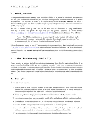 3. El Linux Benchmarking Toolkit (LBT)                                                                                  7



2.3 Enlaces y referencias

El comp.benchmarks.faq creado por Dave Sill es la referencia est´ ndar en las pruebas de rendimiento. No es espec´ﬁco
                                                                a                                                ı
de Linux, pero es una lectura recomendada para cualquiera que se quiera ver seriamente implicado en las pruebas
de rendimiento. Est´ disponible en muchos FTPs y p´ ginas Web y muestra 56 pruebas diferentes, con enlaces a
                   a                                  a
direcciones FTP o p´ ginas Web donde se pueden recoger. Algunas de las pruebas que se mencionan son comerciales
                   a
(SPEC, por ejemplo).
No voy a nombrar todos y cada uno de los tests que se mencionan en comp.benchmarks.faq,
pero hay al menos una prueba de bajo nivel que me gustar´a comentar:
                                                        ı             la prueba lmbench
http://reality.sgi.com/lm/lmbench/lmbench.html de Larry McVoy. Citando a David C. Niemi:

           “Linus y David Miller la utilizan mucho ya que es capaz de realizar medidas utiles de bajo nivel y
                                                                                             ´
       tambi´ n puede medir el trasvase y la latencia de la red si tiene dos ordenadores para hacer los tests. Pero
             e
       no intenta conseguir algo as´ como un “rendimiento del sistema” general...”
                                    ı

Alfred Aburto puso en marcha un lugar FTP bastante completo en cuanto a utilidades libres de medida del rendimiento
(ftp://ftp.nosc.mil/pub/aburto). Las herramientas Whetstone utilizadas en el LBT se encontraron aqu´.            ı
Tambi´ n tenemos el FAQ multiparte de Eugene Miya que deja regularmente en comp.benchmarks; es una referencia
      e
excelente.



3     El Linux Benchmarking Toolkit (LBT)

Quiero proponer un conjunto b´ sico de herramientas de medida para Linux. Es s´ lo una versi´ n preliminar de un
                                 a                                                    o            o
general Linux Benchmarking Toolkit, que ser´ expandido y mejorado. T´ melo como lo que es, esto es, como una
                                               a                            o
propuesta. Si no cree que es un conjunto de herramientas v´ lido, sientase libre de enviarme un correo electr´ nico con
                                                          a                                                  o
sus cr´ticas y estar´ encantado de hacer los cambios y mejoras, si puedo. Sin embargo, antes de tomar una decisi´ n,
      ı             e                                                                                               o
           ´
lea este COMO y las referencias mencionadas: las cr´ticas informadas ser´ n bienvenidas, las cr´ticas sin fundamento
                                                     ı                      a                    ı
no.


3.1 Bases l´ gicas
           o
´
Esto es s´ lo de sentido com´ n:
         o                  u

    1. No debe llevar un d´a el ejecutarlo. Cuando hay que hacer tests comparativos (varias ejecuciones), no hay
                            ı
       nadie que est´ dispuesto a pasar d´as tratando de averiguar la mejor conﬁguraci´ n de un sistema. Idealmente, el
                    e                    ı                                            o
       conjunto completo de pruebas debe llevar unos 15 minutos en una m´ quina media.
                                                                             a

    2. Todo el c´ digo fuente de los programas de estar libremente disponible en la Red, por razones obvias.
                o

    3. Los tests deben proporcionar una representaci´ n sencilla de los resultados que reﬂeje el rendimiento medido.
                                                    o

    4. Debe haber una mezcla de tests sint´ ticos y de tests de aplicaci´ n (con resultados separados, por supuesto).
                                          e                             o

    5. Cada test sint´ tico debe ejercitar un subsistema particular hasta su m´ xima capacidad.
                     e                                                        a

    6. Los resultados de los tests sint´ ticos NO deben mezclarse en un s´ lo resultado general (´ sto acaba con la toda
                                        e                                     o                       e
       la idea que hay detr´ s de los tests sint´ ticos, con una considerable p´ rdida de informaci´ n).
                           a                    e                              e                   o

    7. Los tests de aplicaci´ n deben consistir en tareas usualmente ejecutadas en los sistemas Linux.
                            o
 