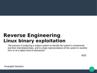 Reverse Engineering
Linux binary exploitation
"the process of analyzing a subject system to identify the system's components
and their interrelationships, and to create representations of the system in another
form or at a higher level of abstraction"
IEEE
Arcangelo Saracino
 
