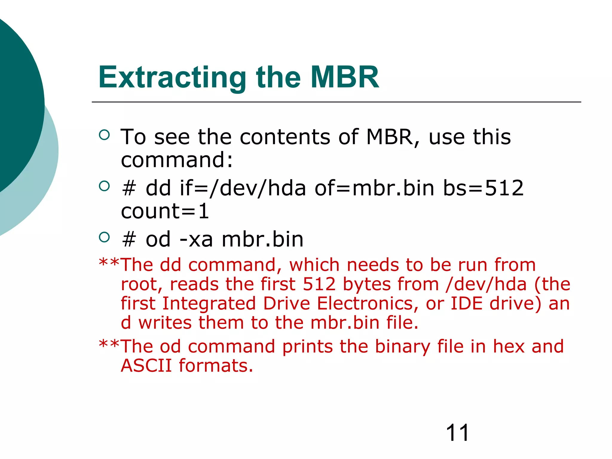 11
Extracting the MBR
 To see the contents of MBR, use this
command:
 # dd if=/dev/hda of=mbr.bin bs=512
count=1
 # od -xa mbr.bin
**The dd command, which needs to be run from
root, reads the first 512 bytes from /dev/hda (the
first Integrated Drive Electronics, or IDE drive) an
d writes them to the mbr.bin file.
**The od command prints the binary file in hex and
ASCII formats.
 