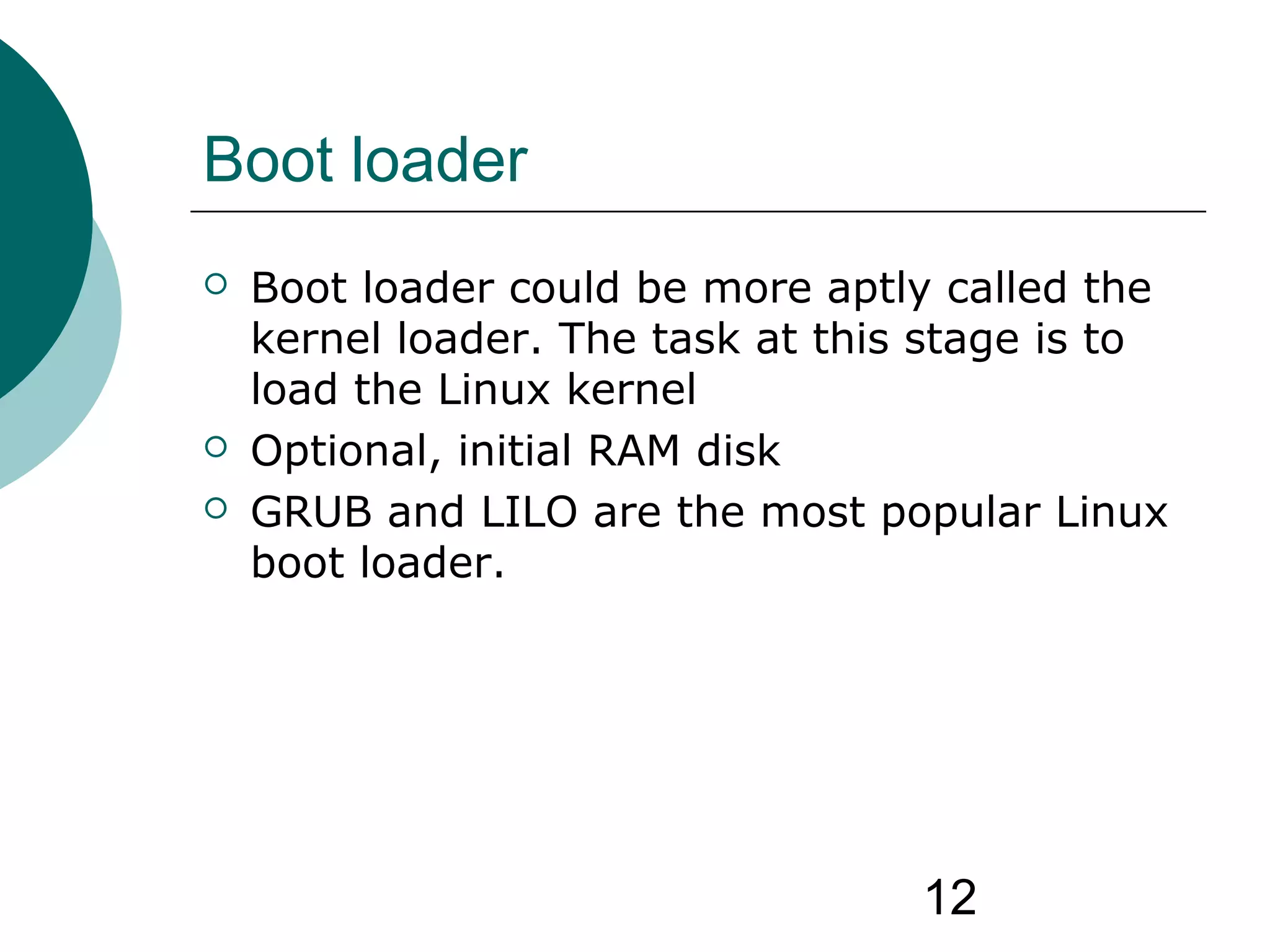 12
Boot loader
 Boot loader could be more aptly called the
kernel loader. The task at this stage is to
load the Linux kernel
 Optional, initial RAM disk
 GRUB and LILO are the most popular Linux
boot loader.
 