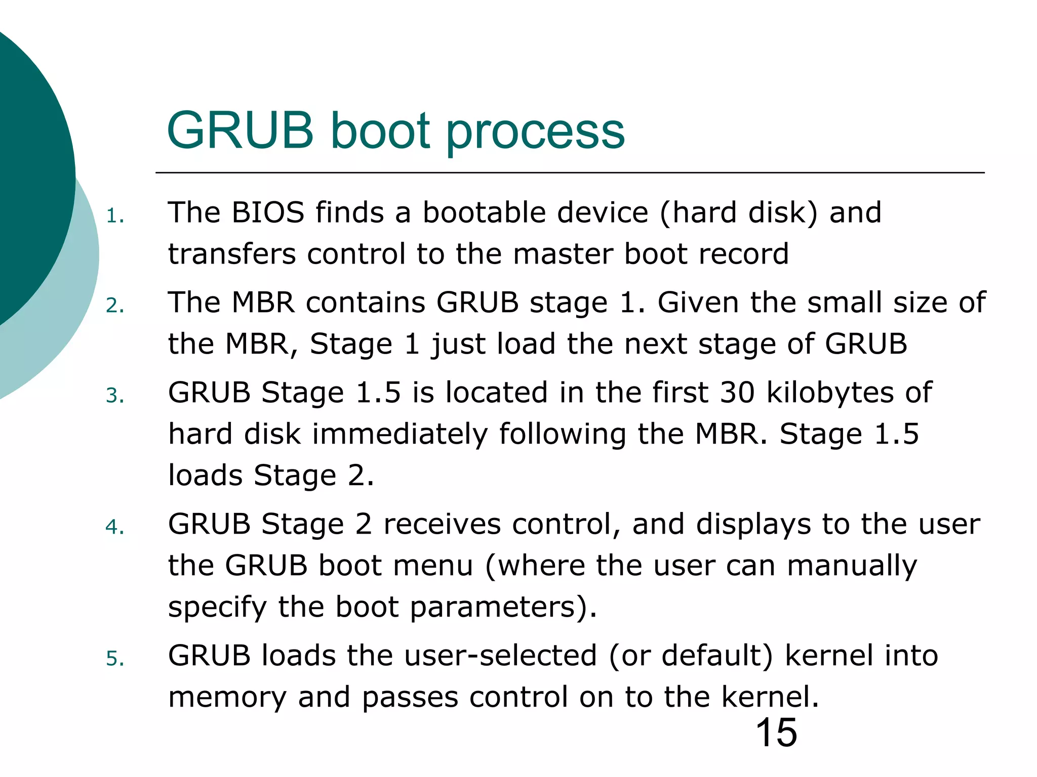 15
GRUB boot process
1. The BIOS finds a bootable device (hard disk) and
transfers control to the master boot record
2. The MBR contains GRUB stage 1. Given the small size of
the MBR, Stage 1 just load the next stage of GRUB
3. GRUB Stage 1.5 is located in the first 30 kilobytes of
hard disk immediately following the MBR. Stage 1.5
loads Stage 2.
4. GRUB Stage 2 receives control, and displays to the user
the GRUB boot menu (where the user can manually
specify the boot parameters).
5. GRUB loads the user-selected (or default) kernel into
memory and passes control on to the kernel.
 
