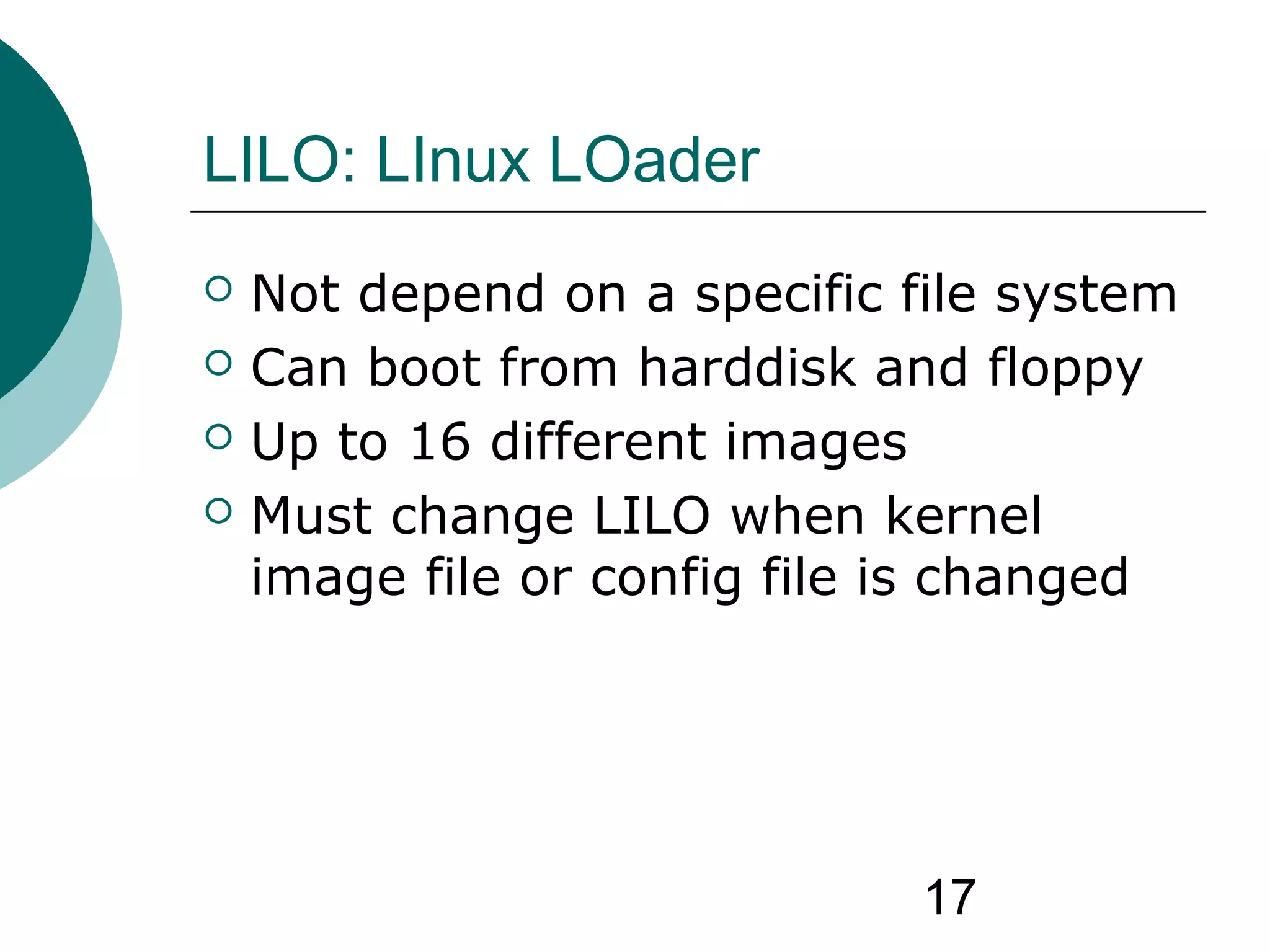 17
LILO: LInux LOader
 Not depend on a specific file system
 Can boot from harddisk and floppy
 Up to 16 different images
 Must change LILO when kernel
image file or config file is changed
 