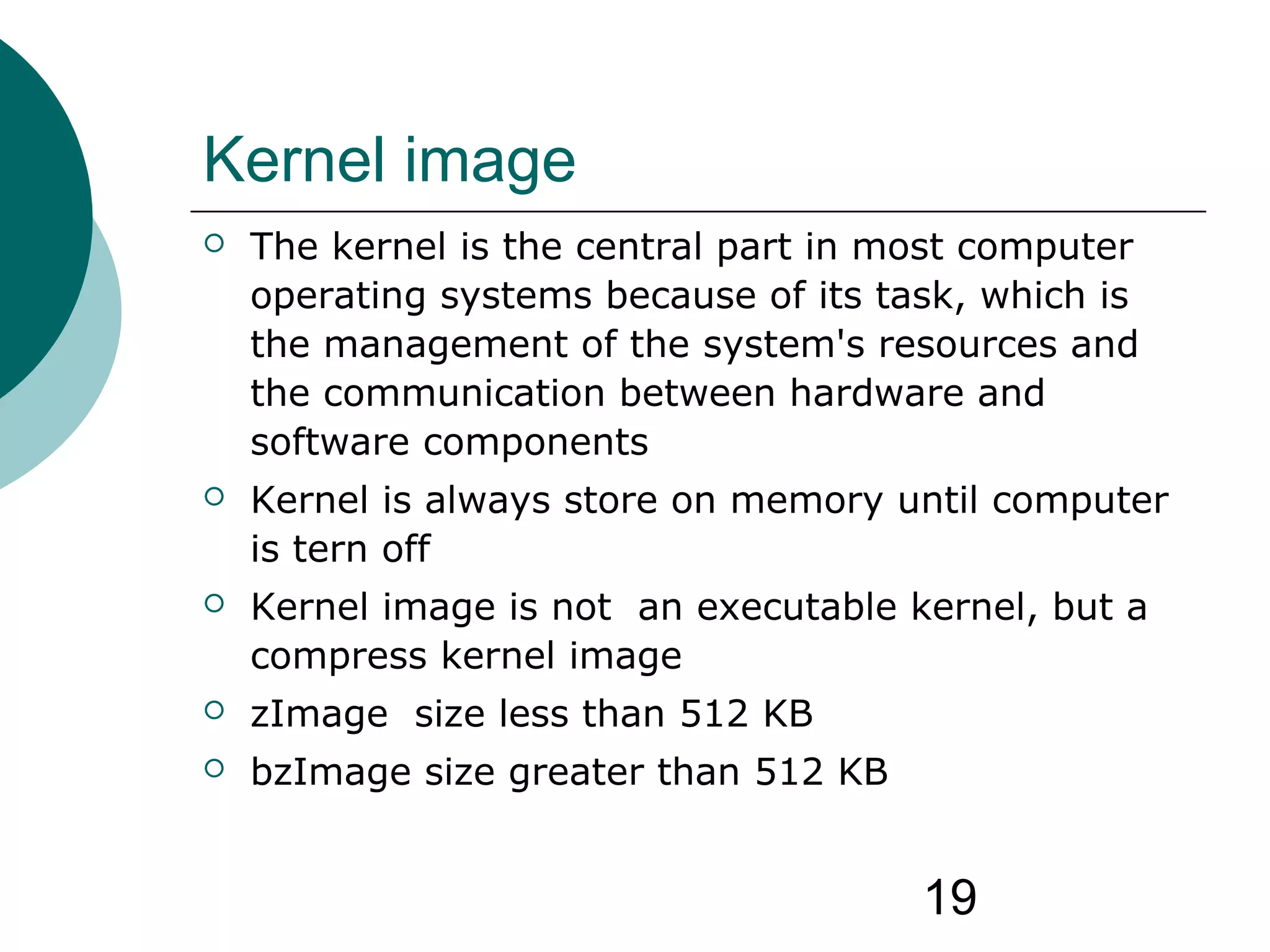 19
Kernel image
 The kernel is the central part in most computer
operating systems because of its task, which is
the management of the system's resources and
the communication between hardware and
software components
 Kernel is always store on memory until computer
is tern off
 Kernel image is not an executable kernel, but a
compress kernel image
 zImage size less than 512 KB
 bzImage size greater than 512 KB
 