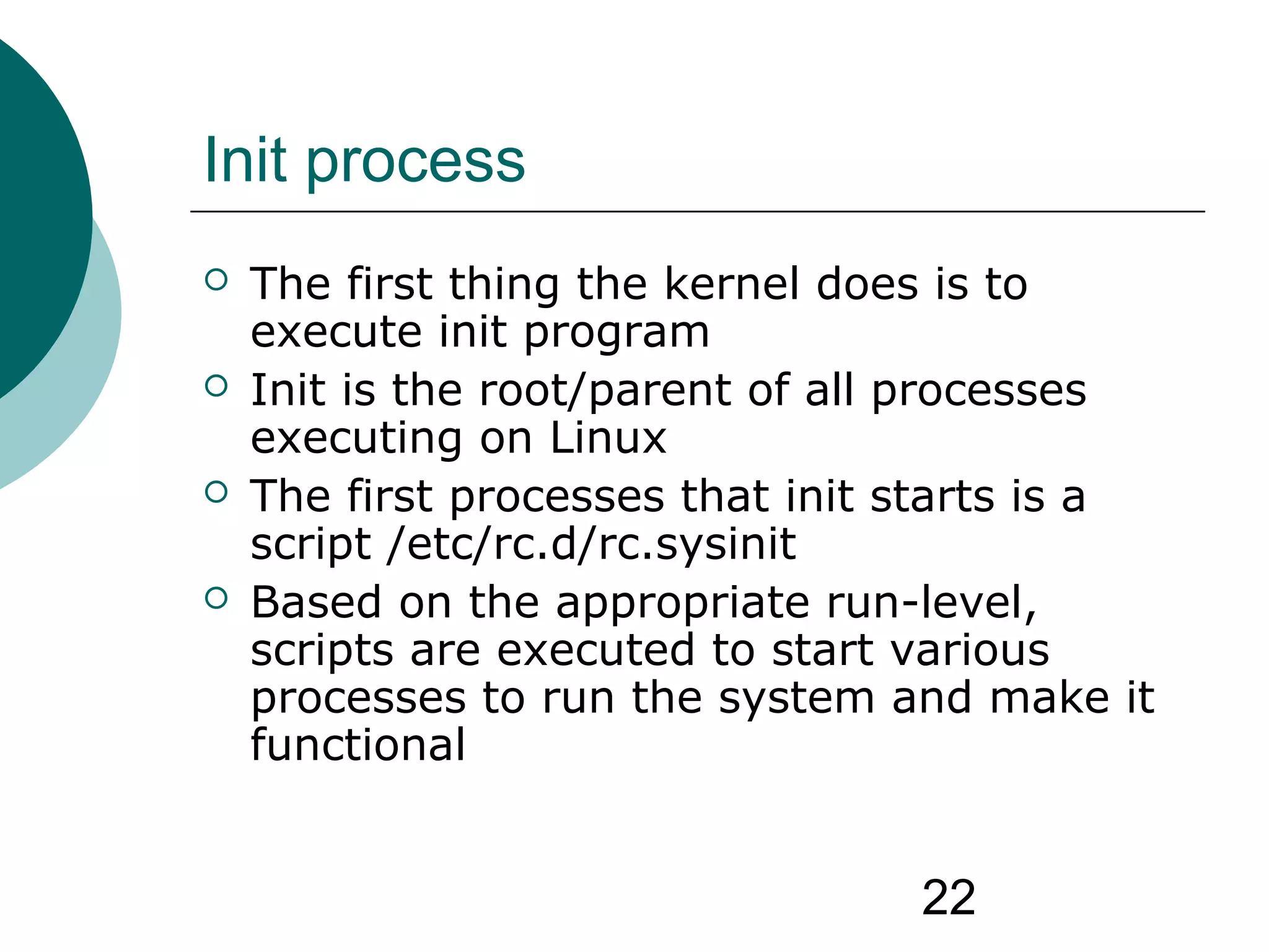 22
Init process
 The first thing the kernel does is to
execute init program
 Init is the root/parent of all processes
executing on Linux
 The first processes that init starts is a
script /etc/rc.d/rc.sysinit
 Based on the appropriate run-level,
scripts are executed to start various
processes to run the system and make it
functional
 