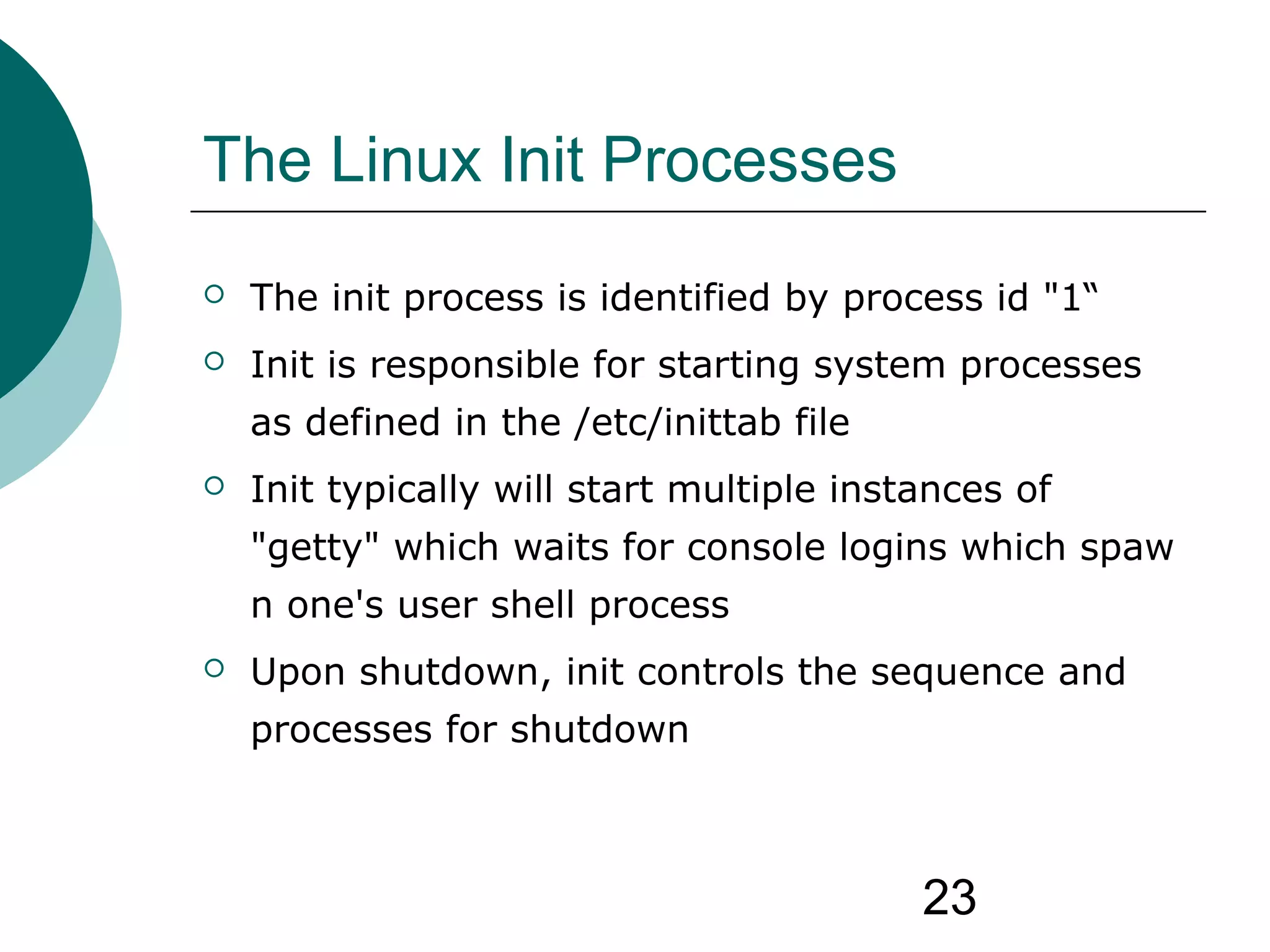 23
The Linux Init Processes
 The init process is identified by process id "1“
 Init is responsible for starting system processes
as defined in the /etc/inittab file
 Init typically will start multiple instances of
"getty" which waits for console logins which spaw
n one's user shell process
 Upon shutdown, init controls the sequence and
processes for shutdown
 