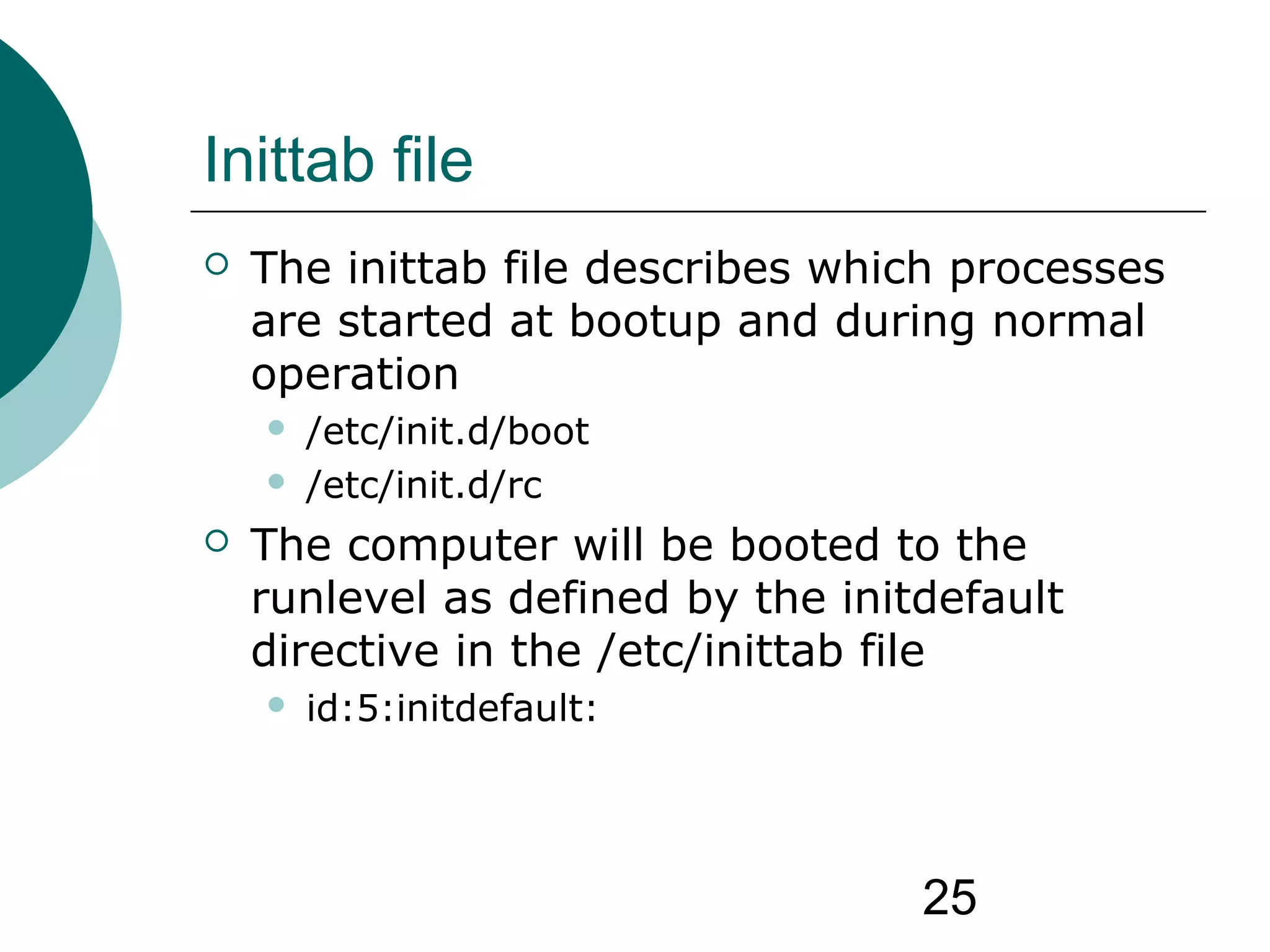 25
Inittab file
 The inittab file describes which processes
are started at bootup and during normal
operation
 /etc/init.d/boot
 /etc/init.d/rc
 The computer will be booted to the
runlevel as defined by the initdefault
directive in the /etc/inittab file
 id:5:initdefault:
 