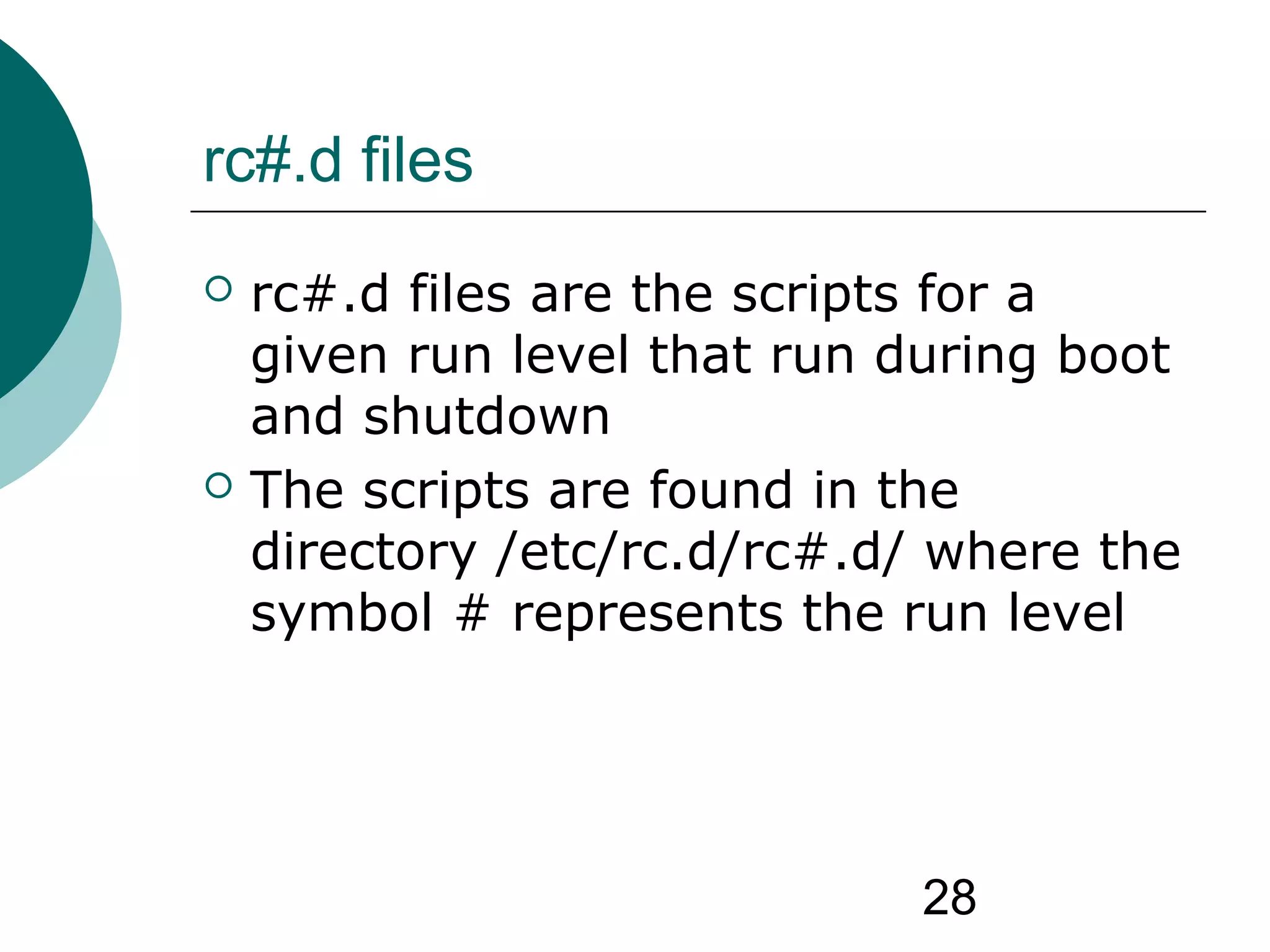 28
rc#.d files
 rc#.d files are the scripts for a
given run level that run during boot
and shutdown
 The scripts are found in the
directory /etc/rc.d/rc#.d/ where the
symbol # represents the run level
 