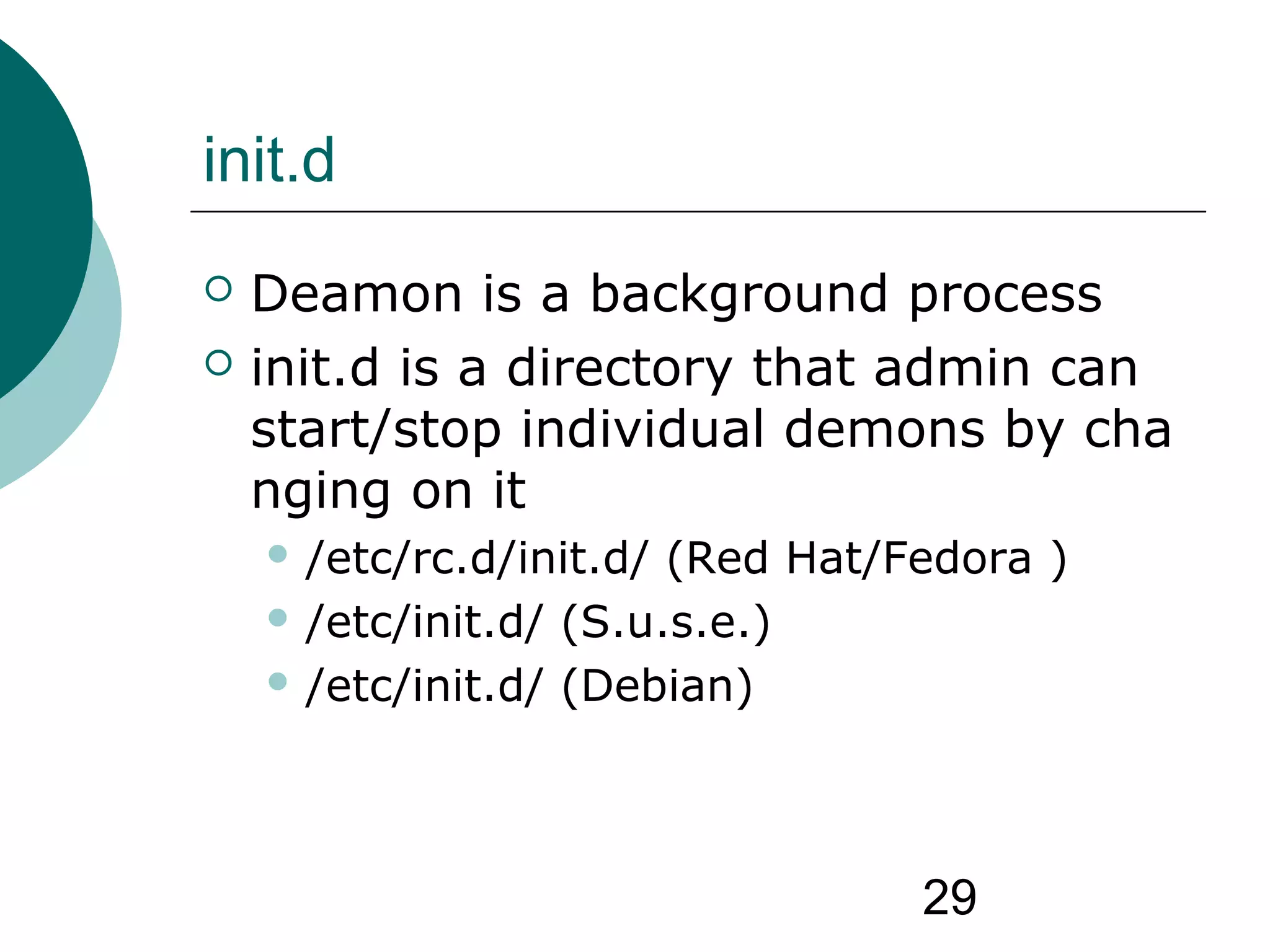 29
init.d
 Deamon is a background process
 init.d is a directory that admin can
start/stop individual demons by cha
nging on it
 /etc/rc.d/init.d/ (Red Hat/Fedora )
 /etc/init.d/ (S.u.s.e.)
 /etc/init.d/ (Debian)
 