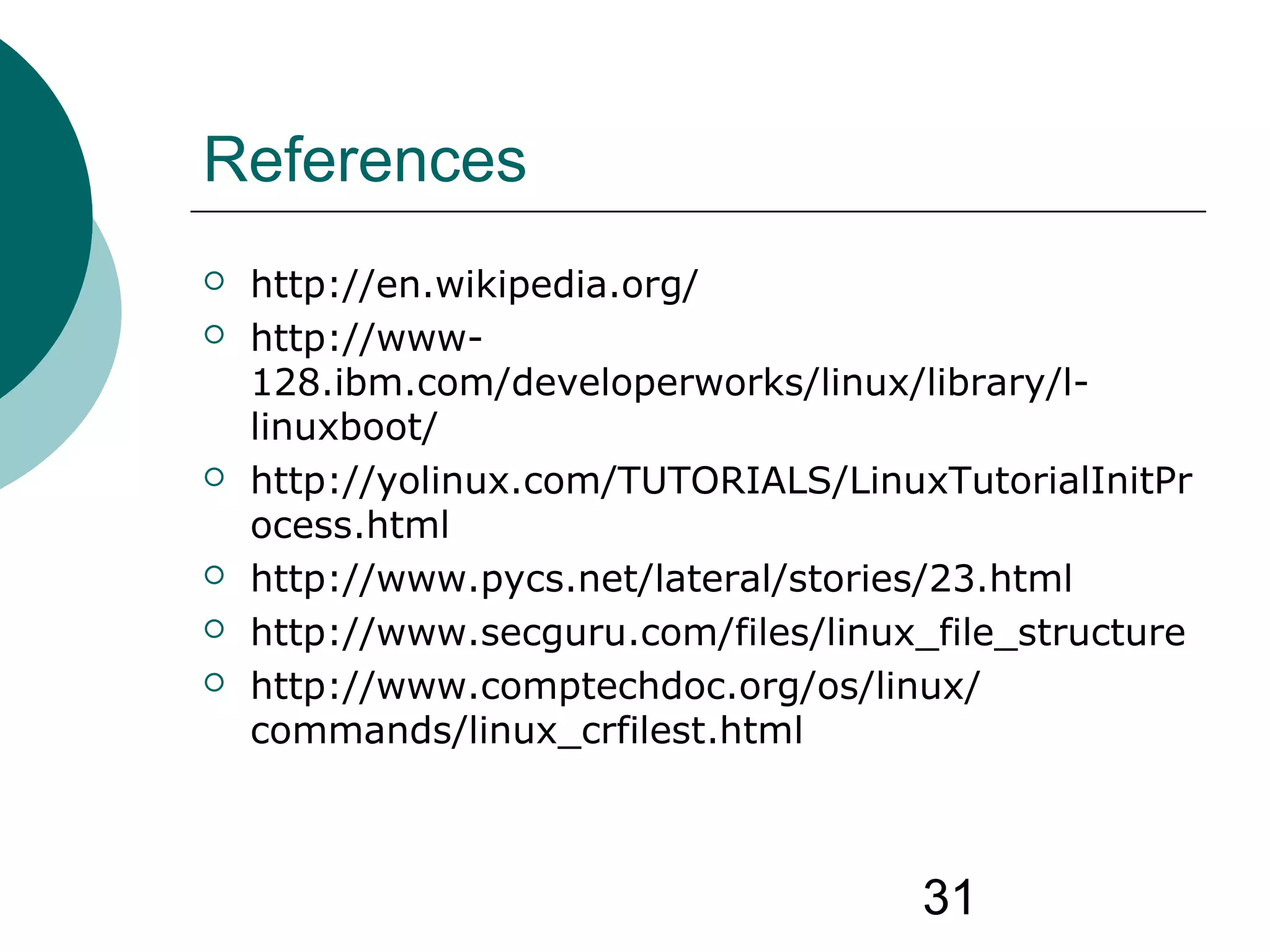 31
References
 http://en.wikipedia.org/
 http://www-
128.ibm.com/developerworks/linux/library/l-
linuxboot/
 http://yolinux.com/TUTORIALS/LinuxTutorialInitPr
ocess.html
 http://www.pycs.net/lateral/stories/23.html
 http://www.secguru.com/files/linux_file_structure
 http://www.comptechdoc.org/os/linux/
commands/linux_crfilest.html
 