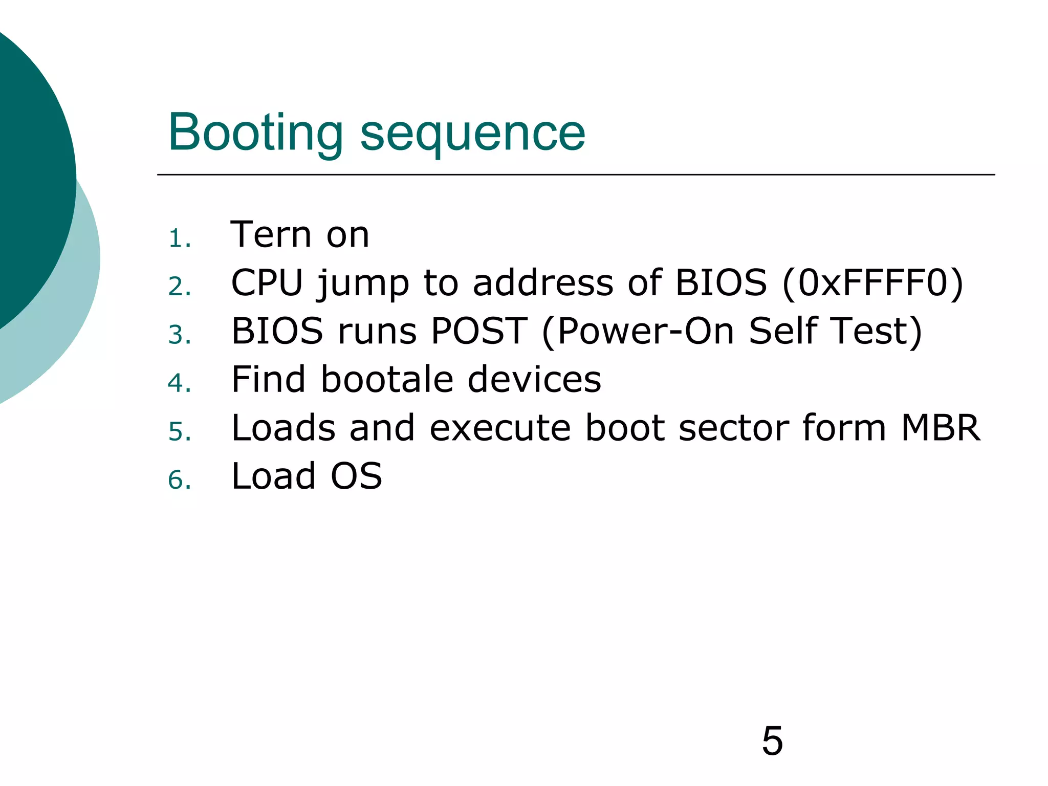 5
Booting sequence
1. Tern on
2. CPU jump to address of BIOS (0xFFFF0)
3. BIOS runs POST (Power-On Self Test)
4. Find bootale devices
5. Loads and execute boot sector form MBR
6. Load OS
 