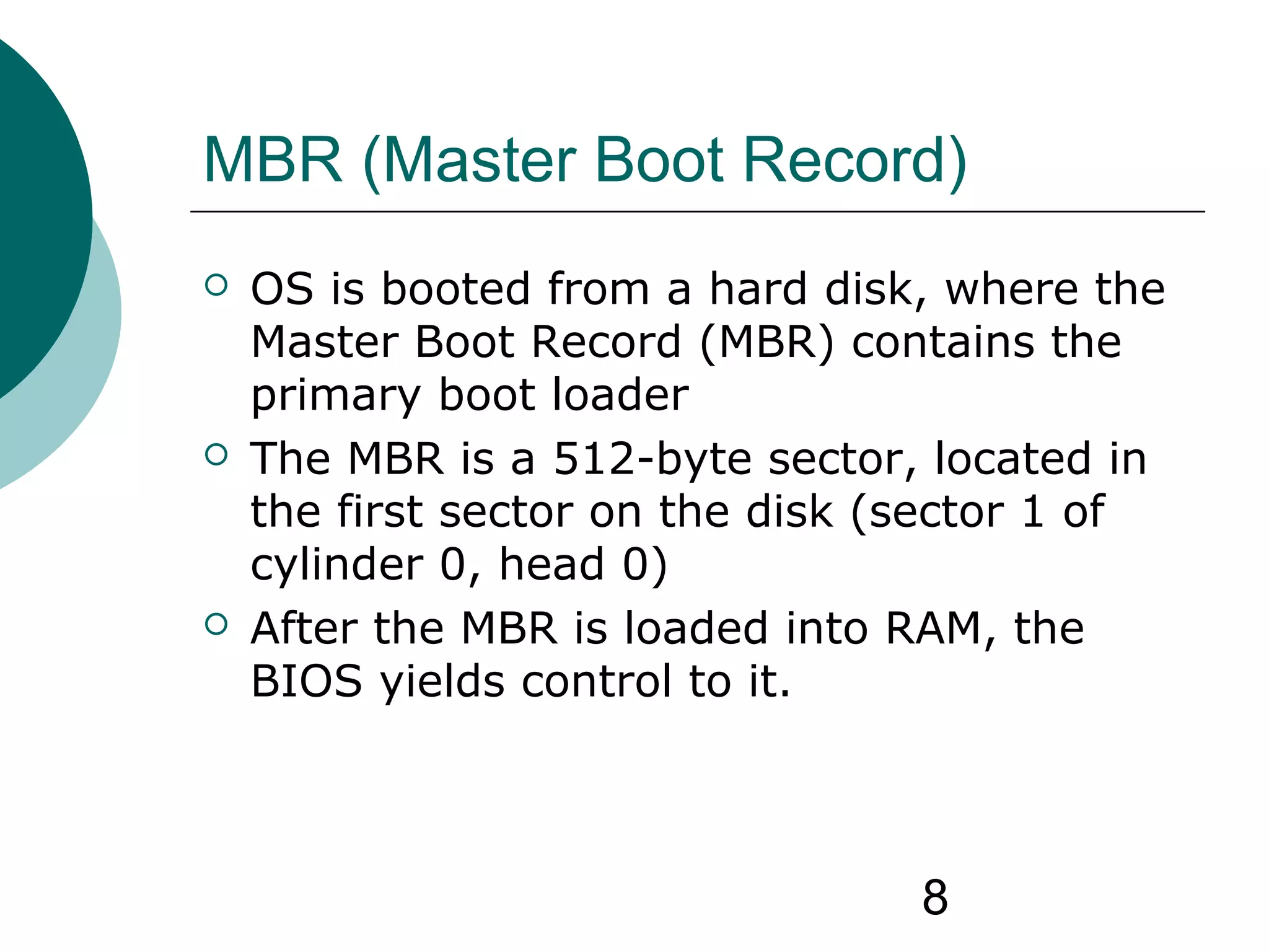 8
MBR (Master Boot Record)
 OS is booted from a hard disk, where the
Master Boot Record (MBR) contains the
primary boot loader
 The MBR is a 512-byte sector, located in
the first sector on the disk (sector 1 of
cylinder 0, head 0)
 After the MBR is loaded into RAM, the
BIOS yields control to it.
 