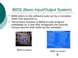 6
BIOS (Basic Input/Output System)
 BIOS refers to the software code run by a computer
when first powered on
 The primary function of BIOS is code program
embedded on a chip that recognises and controls
various devices that make up the computer.
BIOS on board
BIOS on screen
 