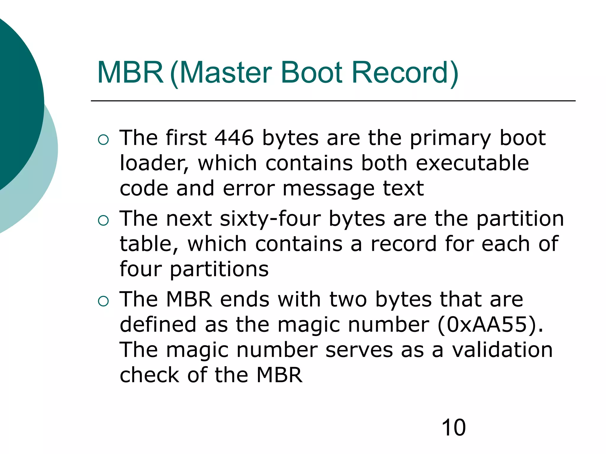10
MBR (Master Boot Record)
 The first 446 bytes are the primary boot
loader, which contains both executable
code and error message text
 The next sixty-four bytes are the partition
table, which contains a record for each of
four partitions
 The MBR ends with two bytes that are
defined as the magic number (0xAA55).
The magic number serves as a validation
check of the MBR
 