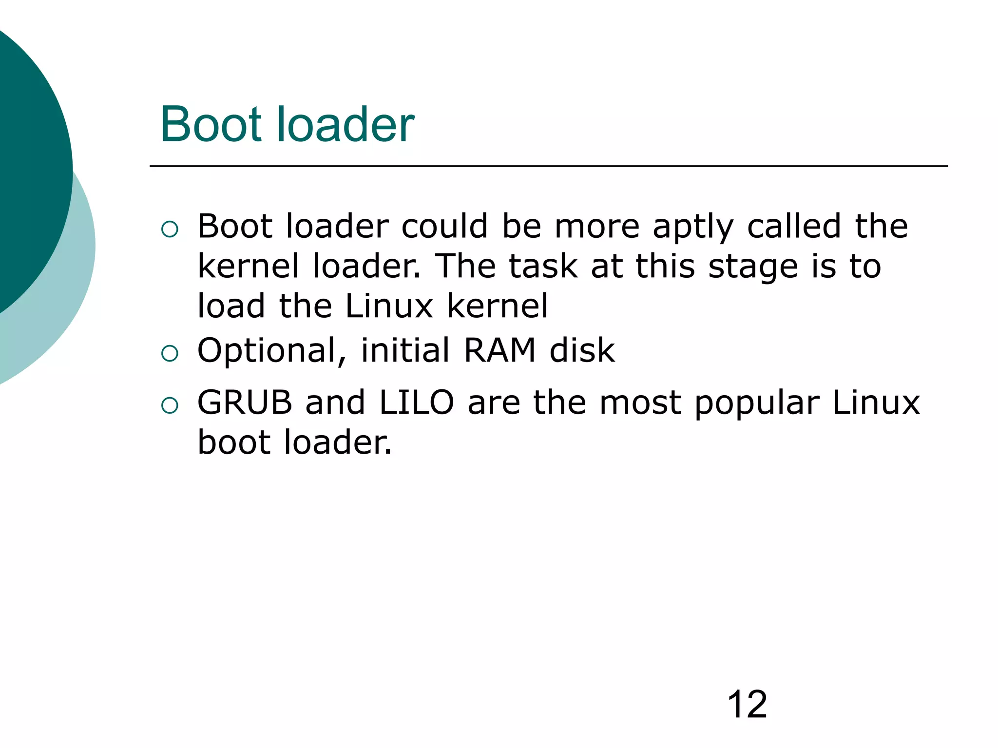 12
Boot loader
 Boot loader could be more aptly called the
kernel loader. The task at this stage is to
load the Linux kernel
 Optional, initial RAM disk
 GRUB and LILO are the most popular Linux
boot loader.
 