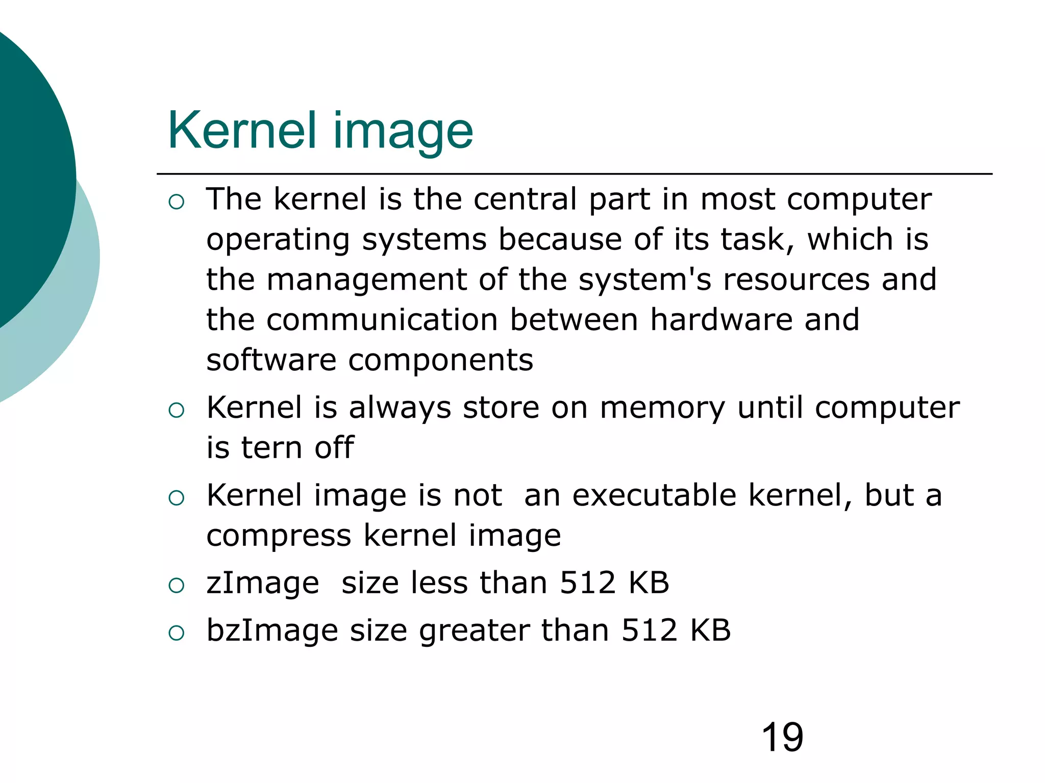 19
Kernel image
 The kernel is the central part in most computer
operating systems because of its task, which is
the management of the system's resources and
the communication between hardware and
software components
 Kernel is always store on memory until computer
is tern off
 Kernel image is not an executable kernel, but a
compress kernel image
 zImage size less than 512 KB
 bzImage size greater than 512 KB
 