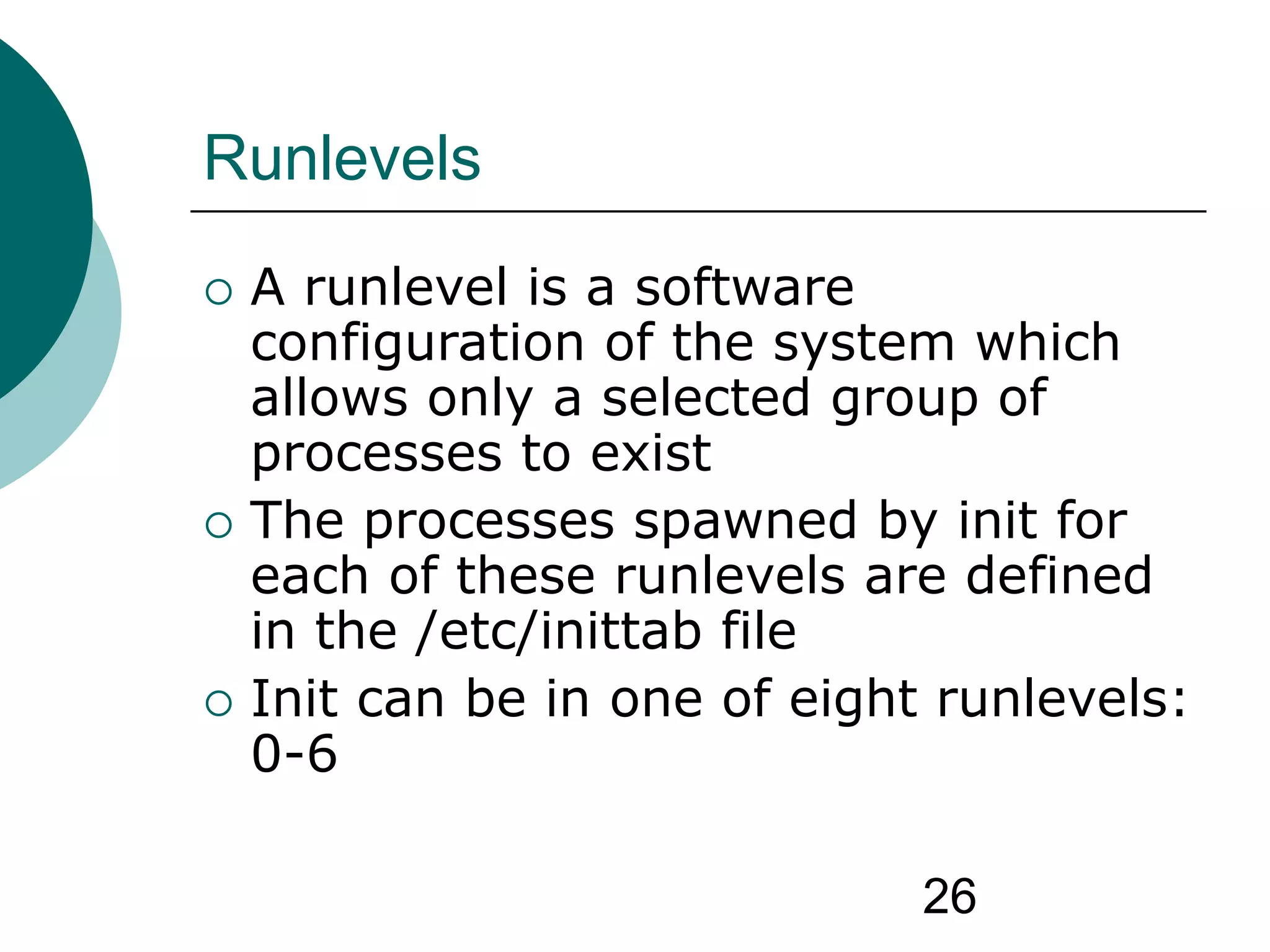 26
Runlevels
 A runlevel is a software
configuration of the system which
allows only a selected group of
processes to exist
 The processes spawned by init for
each of these runlevels are defined
in the /etc/inittab file
 Init can be in one of eight runlevels:
0-6
 