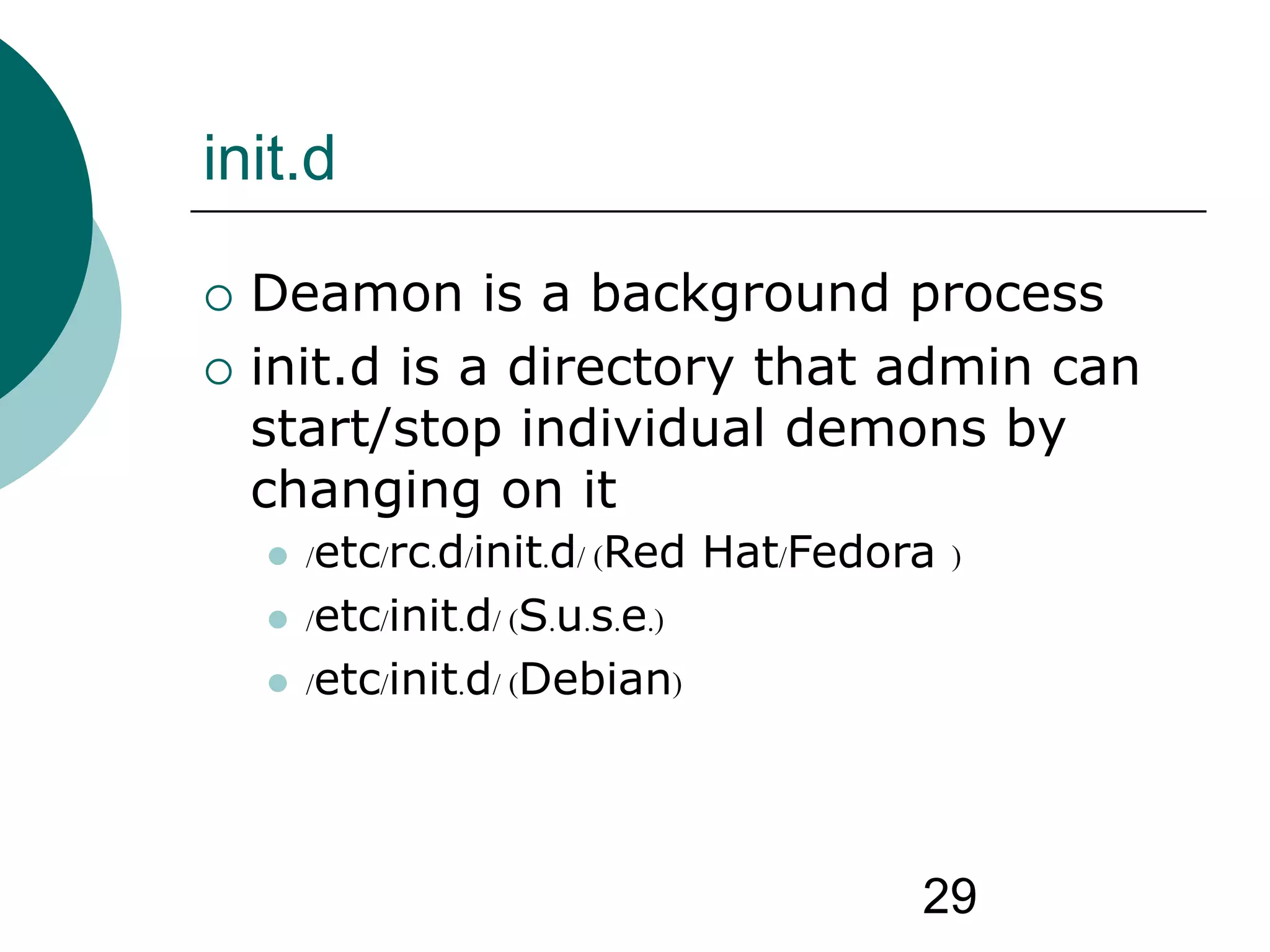 29
init.d
 Deamon is a background process
 init.d is a directory that admin can
start/stop individual demons by
changing on it
 /etc/rc.d/init.d/ (Red Hat/Fedora )
 /etc/init.d/ (S.u.s.e.)
 /etc/init.d/ (Debian)
 