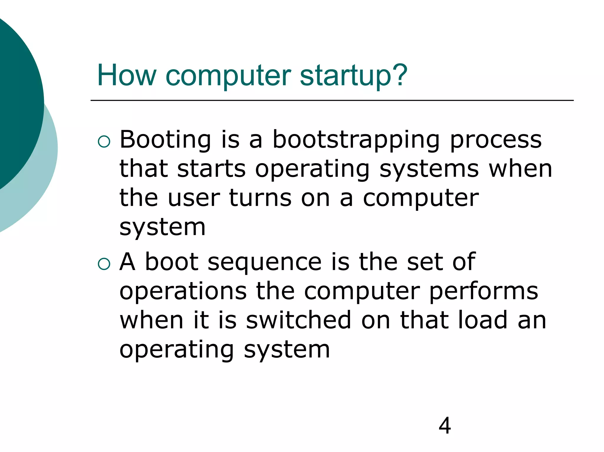 4
How computer startup?
 Booting is a bootstrapping process
that starts operating systems when
the user turns on a computer
system
 A boot sequence is the set of
operations the computer performs
when it is switched on that load an
operating system
 