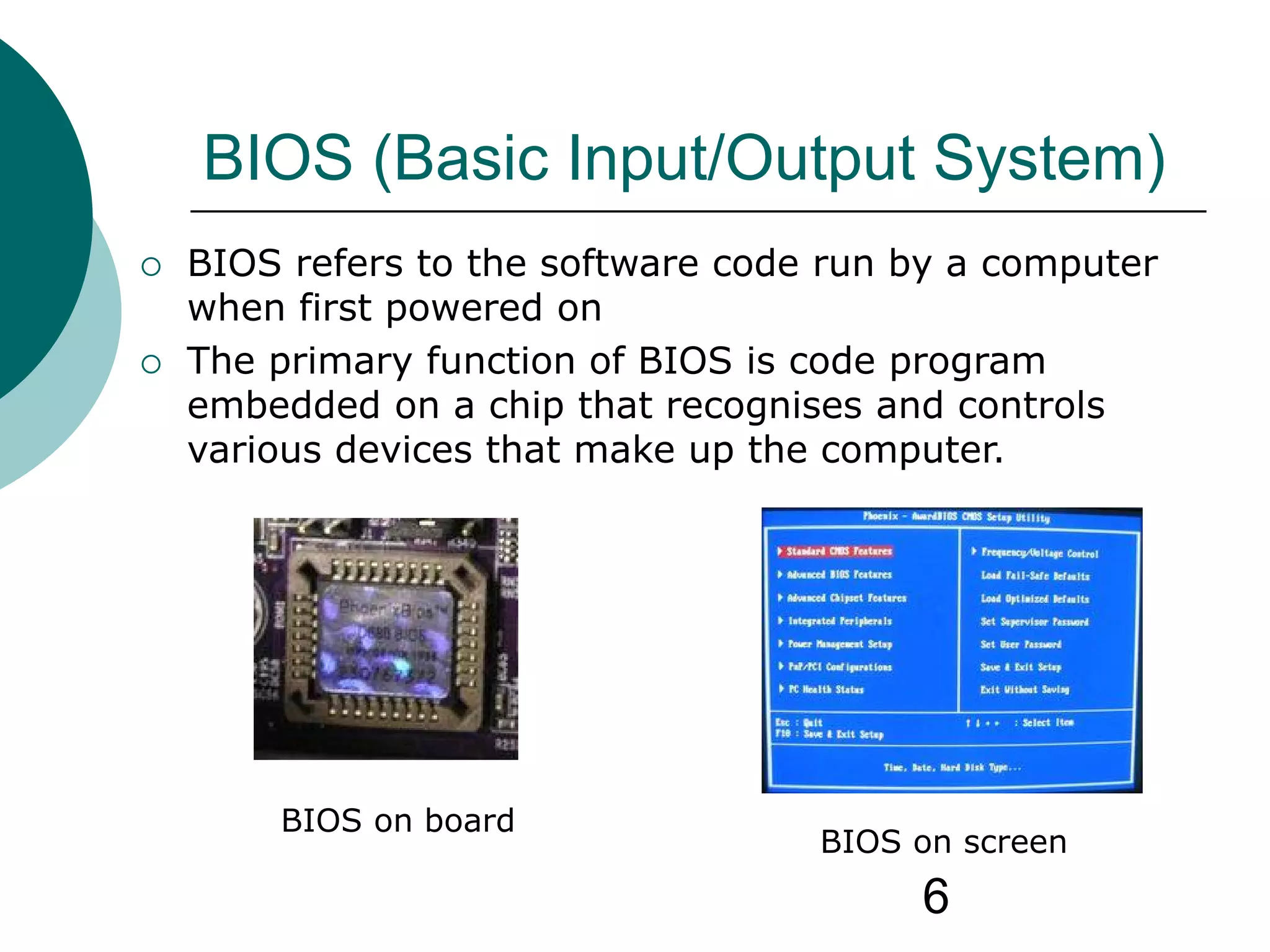 6
BIOS (Basic Input/Output System)
 BIOS refers to the software code run by a computer
when first powered on
 The primary function of BIOS is code program
embedded on a chip that recognises and controls
various devices that make up the computer.
BIOS on board
BIOS on screen
 