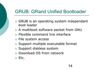 14
GRUB: GRand Unified Bootloader
 GRUB is an operating system independant
boot loader
 A multiboot software packet from GNU
 Flexible command line interface
 File system access
 Support multiple executable format
 Support diskless system
 Download OS from network
 Etc.
 