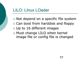 17
LILO: LInux LOader
 Not depend on a specific file system
 Can boot from harddisk and floppy
 Up to 16 different images
 Must change LILO when kernel
image file or config file is changed
 