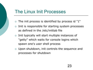 23
The Linux Init Processes
 The init process is identified by process id "1“
 Init is responsible for starting system processes
as defined in the /etc/inittab file
 Init typically will start multiple instances of
"getty" which waits for console logins which
spawn one's user shell process
 Upon shutdown, init controls the sequence and
processes for shutdown
 