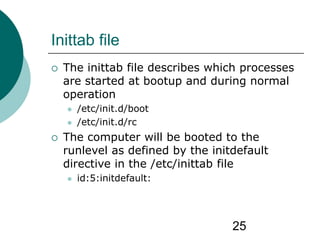 25
Inittab file
 The inittab file describes which processes
are started at bootup and during normal
operation
 /etc/init.d/boot
 /etc/init.d/rc
 The computer will be booted to the
runlevel as defined by the initdefault
directive in the /etc/inittab file
 id:5:initdefault:
 