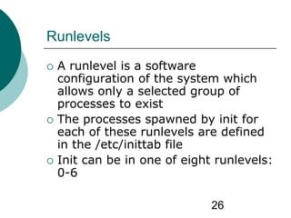 26
Runlevels
 A runlevel is a software
configuration of the system which
allows only a selected group of
processes to exist
 The processes spawned by init for
each of these runlevels are defined
in the /etc/inittab file
 Init can be in one of eight runlevels:
0-6
 