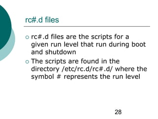 28
rc#.d files
 rc#.d files are the scripts for a
given run level that run during boot
and shutdown
 The scripts are found in the
directory /etc/rc.d/rc#.d/ where the
symbol # represents the run level
 