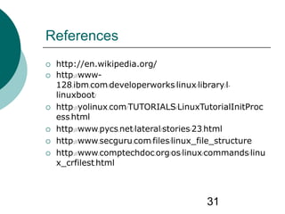 31
References
 http://en.wikipedia.org/
 http://www-
128.ibm.com/developerworks/linux/library/l-
linuxboot/
 http://yolinux.com/TUTORIALS/LinuxTutorialInitProc
ess.html
 http://www.pycs.net/lateral/stories/23.html
 http://www.secguru.com/files/linux_file_structure
 http://www.comptechdoc.org/os/linux/commands/linu
x_crfilest.html
 