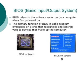 6
BIOS (Basic Input/Output System)
 BIOS refers to the software code run by a computer
when first powered on
 The primary function of BIOS is code program
embedded on a chip that recognises and controls
various devices that make up the computer.
BIOS on board
BIOS on screen
 