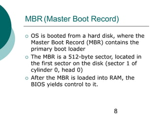 8
MBR (Master Boot Record)
 OS is booted from a hard disk, where the
Master Boot Record (MBR) contains the
primary boot loader
 The MBR is a 512-byte sector, located in
the first sector on the disk (sector 1 of
cylinder 0, head 0)
 After the MBR is loaded into RAM, the
BIOS yields control to it.
 