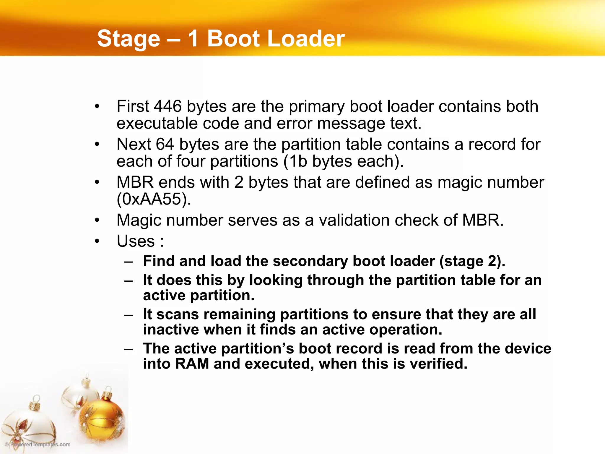 First 446 bytes are the primary boot loader contains both executable code and error message text. Next 64 bytes are the partition table contains a record for each of four partitions (1b bytes each). MBR ends with 2 bytes that are defined as magic number (0xAA55). Magic number serves as a validation check of MBR. Uses : Find and load the secondary boot loader (stage 2). It does this by looking through the partition table for an active partition.  It scans remaining partitions to ensure that they are all inactive when it finds an active operation. The active partition’s boot record is read from the device into RAM and executed, when this is verified. Stage – 1 Boot Loader 