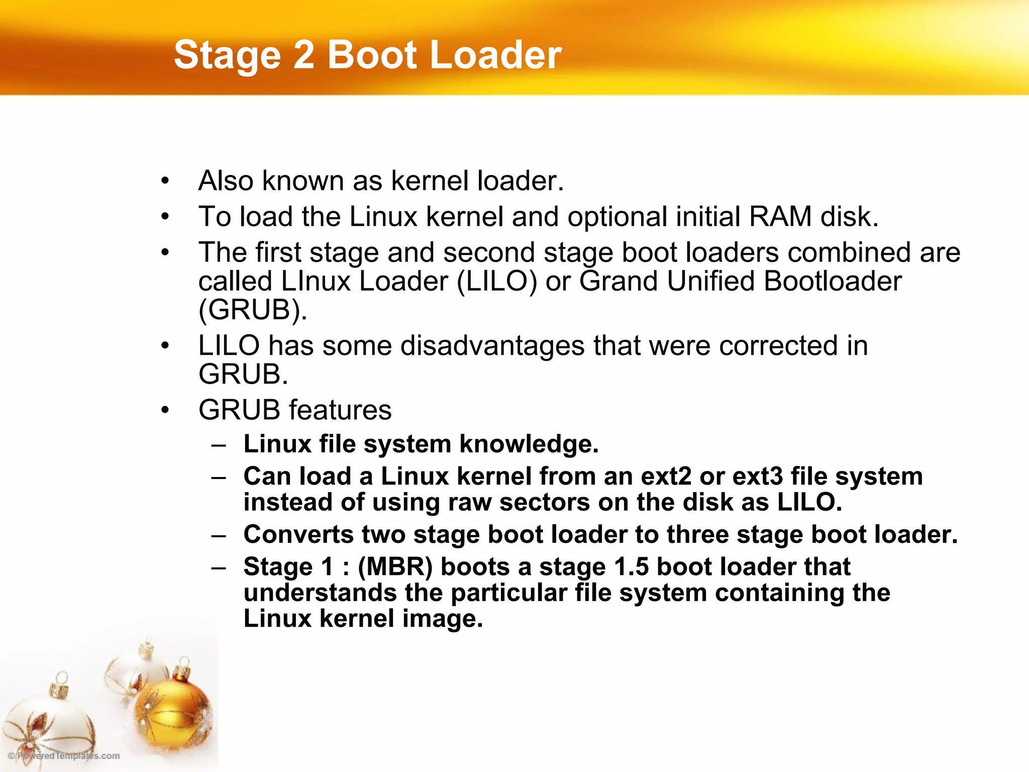 Stage 2 Boot Loader Also known as kernel loader. To load the Linux kernel and optional initial RAM disk. The first stage and second stage boot loaders combined are called LInux Loader (LILO) or Grand Unified Bootloader (GRUB). LILO has some disadvantages that were corrected in GRUB. GRUB features Linux file system knowledge. Can load a Linux kernel from an ext2 or ext3 file system instead of using raw sectors on the disk as LILO. Converts two stage boot loader to three stage boot loader. Stage 1 : (MBR) boots a stage 1.5 boot loader that understands the particular file system containing the Linux kernel image. 